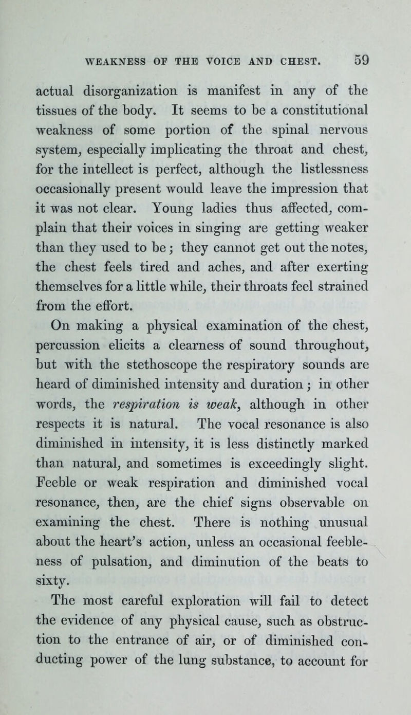 actual disorganization is manifest in any of the tissues of the body. It seems to be a constitutional weakness of some portion of the spinal nervous system, especially implicating the throat and chest, for the intellect is perfect, although the listlessness occasionally present would leave the impression that it was not clear. Young ladies thus affected, com- plain that their voices in singing are getting weaker than they used to be; they cannot get out the notes, the chest feels tired and aches, and after exerting themselves for a little while, their throats feel strained from the effort. On making a physical examination of the chest, percussion elicits a clearness of sound throughout, but with the stethoscope the respiratory sounds are heard of diminished intensity and duration; in other words, the respiration is weak, although in other respects it is natural. The vocal resonance is also diminished in intensity, it is less distinctly marked than natural, and sometimes is exceedingly slight. Feeble or weak respiration and diminished vocal resonance, then, are the chief signs observable on examining the chest. There is nothing unusual about the heart's action, unless an occasional feeble- ness of pulsation, and diminution of the beats to sixty. The most careful exploration will fail to detect the evidence of any physical cause, such as obstruc- tion to the entrance of air, or of diminished con- ducting power of the lung substance, to account for