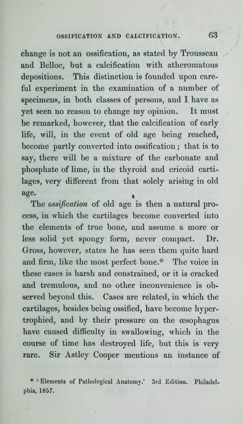 change is not an ossification, as stated by Tronsseau and Belloc, but a calcification with atheromatous depositions. This distinction is founded upon care- ful experiment in the examination of a number of specimens, in both classes of persons, and I have as yet seen no reason to change my opinion. It must be remarked, however, that the calcification of early life, will, in the event of old age being reached, become partly converted into ossification; that is to say, there will be a mixture of the carbonate and phosphate of lime, in the thyroid and cricoid carti- lages, very different from that solely arising in old age. # The ossification of old age is then a natural pro- cess, in which the cartilages become converted into the elements of true bone, and assume a more or less solid yet spongy form, never compact. Dr. Gross, however, states he has seen them quite hard and firm, like the most perfect bone.* The voice in these cases is harsh and constrained, or it is cracked and tremulous, and no other inconvenience is ob- served beyond this. Cases are related, in which the cartilages, besides being ossified, have become hyper- trophied, and by their pressure on the oesophagus have caused difficulty in swallowing, which in the course of time has destroyed life, but this is very rare. Sir Astley Cooper mentions an instance of * 1 Elements of Pathological Anatomy.' 3rd Edition. Philadel- phia, 1857.