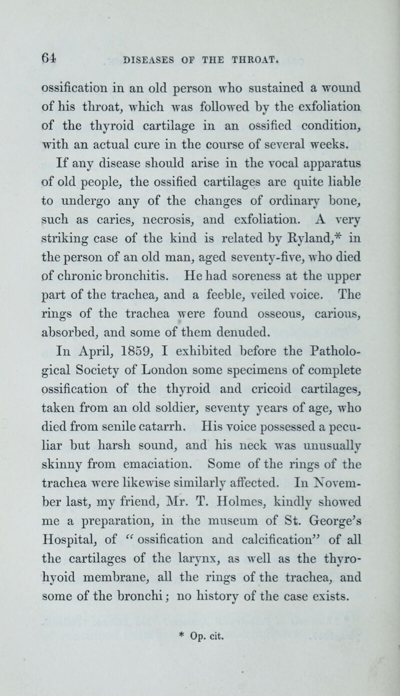ossification in an old person who sustained a wound of his throat, which was followed by the exfoliation of the thyroid cartilage in an ossified condition, with an actual cure in the course of several weeks. If any disease should arise in the vocal apparatus of old people, the ossified cartilages are quite liable to undergo any of the changes of ordinary bone, such as caries, necrosis, and exfoliation. A very striking case of the kind is related by Ryland,* in the person of an old man, aged seventy-five, who died of chronic bronchitis. He had soreness at the upper part of the trachea, and a feeble, veiled voice. The rings of the trachea were found osseous, carious, absorbed, and some of them denuded. In April, 1859, I exhibited before the Patholo- gical Society of London some specimens of complete ossification of the thyroid and cricoid cartilages, taken from an old soldier, seventy years of age, who died from senile catarrh. His voice possessed a pecu- liar but harsh sound, and his neck was unusually skinny from emaciation. Some of the rings of the trachea were likewise similarly affected. In Novem- ber last, my friend, Mr. T. Holmes, kindly showed me a preparation, in the museum of St. George's Hospital, of  ossification and calcification of all the cartilages of the larynx, as well as the thyro- hyoid membrane, all the rings of the trachea, and some of the bronchi; no history of the case exists. * Op. cit.