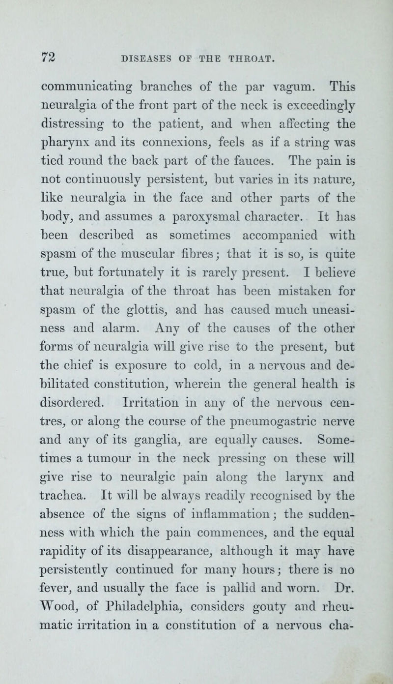 communicating branches of the par vagum. This neuralgia of the front part of the neck is exceedingly distressing to the patient, and when affecting the pharynx and its connexions, feels as if a string was tied round the back part of the fauces. The pain is not continuously persistent, but varies in its nature, like neuralgia in the face and other parts of the body, and assumes a paroxysmal character. It has been described as sometimes accompanied with spasm of the muscular fibres; that it is so, is quite true, but fortunately it is rarely present. I believe that neuralgia of the throat has been mistaken for spasm of the glottis, and has caused much uneasi- ness and alarm. Any of the causes of the other forms of neuralgia will give rise to the present, but the chief is exposure to cold, in a nervous and de- bilitated constitution, wherein the general health is disordered. Irritation in any of the nervous cen- tres, or along the course of the pneumogastric nerve and any of its ganglia, are equally causes. Some- times a tumour in the neck pressing on these will give rise to neuralgic pain along the larynx and trachea. It will be always readily recognised by the absence of the signs of inflammation j the sudden- ness with which the pain commences, and the equal rapidity of its disappearance, although it may have persistently continued for many hours; there is no fever, and usually the face is pallid and worn. Dr. Wood, of Philadelphia, considers gouty and rheu- matic irritation in a constitution of a nervous cha-