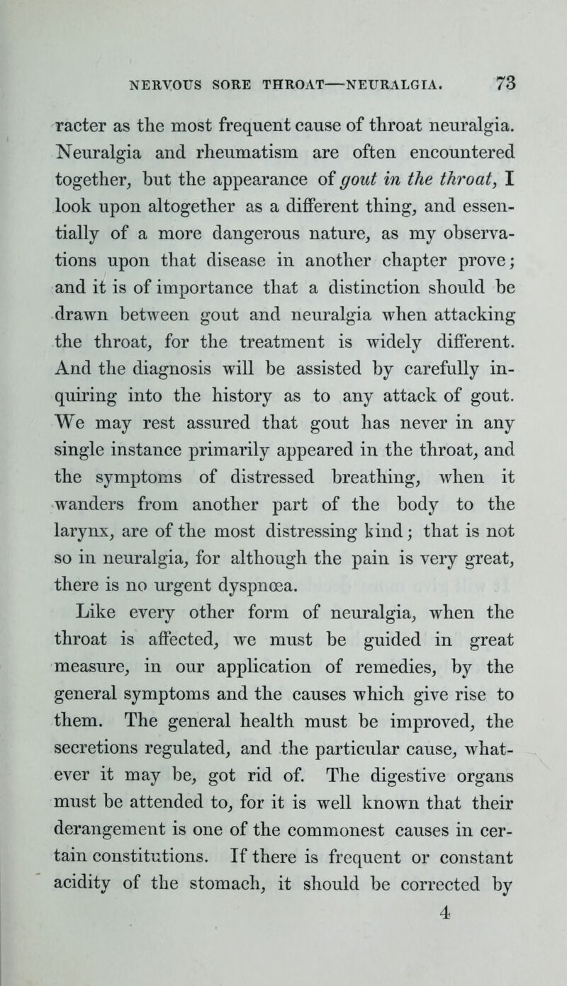 racter as the most frequent cause of throat neuralgia. Neuralgia and rheumatism are often encountered together, but the appearance of gout in the throat, I look upon altogether as a different thing, and essen- tially of a more dangerous nature, as my observa- tions upon that disease in another chapter prove; and it is of importance that a distinction should be drawn between gout and neuralgia when attacking the throat, for the treatment is widely different. And the diagnosis will be assisted by carefully in- quiring into the history as to any attack of gout. We may rest assured that gout has never in any single instance primarily appeared in the throat, and the symptoms of distressed breathing, when it wanders from another part of the body to the larynx, are of the most distressing kind; that is not so in neuralgia, for although the pain is very great, there is no urgent dyspnoea. Like every other form of neuralgia, when the throat is affected, we must be guided in great measure, in our application of remedies, by the general symptoms and the causes which give rise to them. The general health must be improved, the secretions regulated, and the particular cause, what- ever it may be, got rid of. The digestive organs must be attended to, for it is well known that their derangement is one of the commonest causes in cer- tain constitutions. If there is frequent or constant acidity of the stomach, it should be corrected by 4