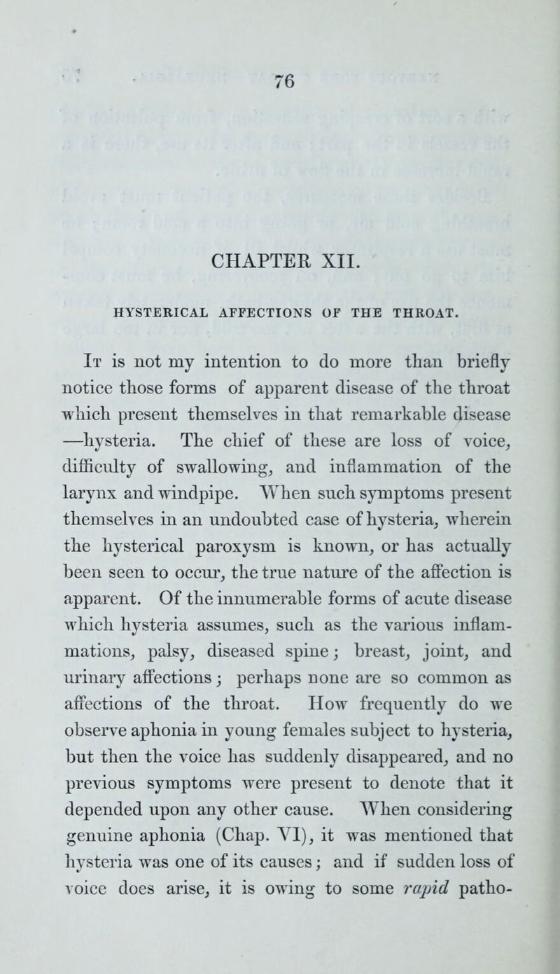 CHAPTER XII. HYSTERICAL AFFECTIONS OF THE THROAT. It is not my intention to do more than briefly notice those forms of apparent disease of the throat which present themselves in that remarkable disease —hysteria. The chief of these are loss of voice, difficulty of swallowing, and inflammation of the larynx and windpipe. When such symptoms present themselves in an undoubted case of hysteria, wherein the hysterical paroxysm is known, or has actually been seen to occur, the true nature of the affection is apparent. Of the innumerable forms of acute disease which hysteria assumes, such as the various inflam- mations, palsy, diseased spine; breast, joint, and urinary affections; perhaps none are so common as affections of the throat. How frequently do we observe aphonia in young females subject to hysteria, but then the voice has suddenly disappeared, and no previous symptoms were present to denote that it depended upon any other cause. When considering genuine aphonia (Chap. VI), it was mentioned that hysteria was one of its causes; and if sudden loss of voice does arise, it is owing to some rapid patho-