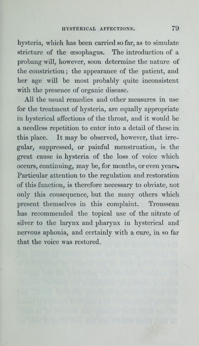 hysteria, which has been carried so far, as to simulate stricture of the oesophagus. The introduction of a probang will, however, soon determine the nature of the constriction; the appearance of the patient, and her age will be most probably quite inconsistent with the presence of organic disease. All the usual remedies and other measures in use for the treatment of hysteria, are equally appropriate in hysterical affections of the throat, and it would be a needless repetition to enter into a detail of these in this place. It may be observed, however, that irre- gular, suppressed, or painful menstruation, is the great cause in hysteria of the loss of voice which occurs, continuing, may be, for months, or even years. Particular attention to the regulation and restoration of this function, is therefore necessary to obviate, not only this consequence, but the many others which present themselves in this complaint. Trousseau has recommended the topical use of the nitrate of silver to the larynx and pharynx in hysterical and nervous aphonia, and certainly with a cure, in so far that the voice was restored.