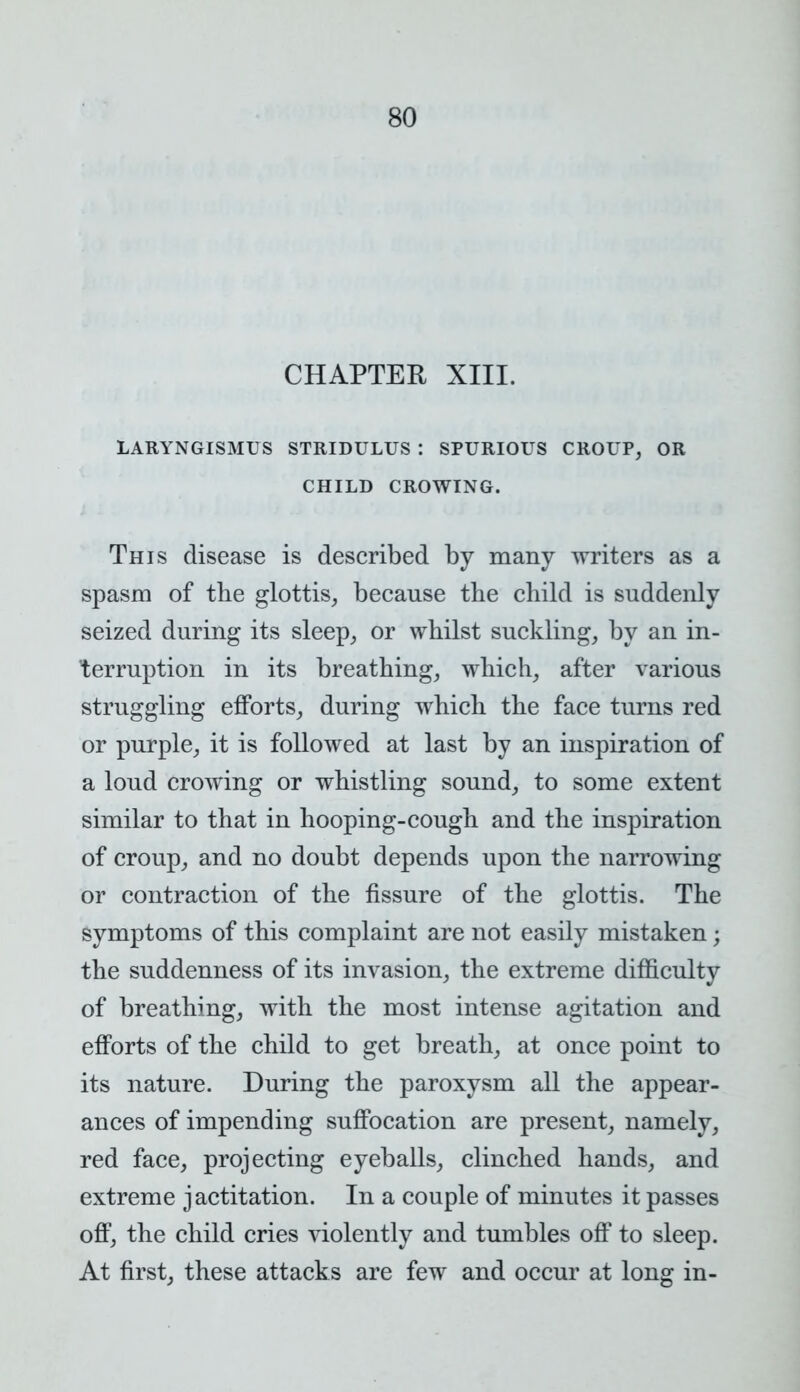 CHAPTER XIII. LARYNGISMUS STRIDULUS : SPURIOUS CROUP, OR CHILD CROWING. This disease is described by many writers as a spasm of the glottis, because the child is suddenly seized during its sleep, or whilst suckling, by an in- terruption in its breathing, which, after various struggling efforts, during which the face turns red or purple, it is followed at last by an inspiration of a loud crowing or whistling sound, to some extent similar to that in hooping-cough and the inspiration of croup, and no doubt depends upon the narrowing or contraction of the fissure of the glottis. The symptoms of this complaint are not easily mistaken; the suddenness of its invasion, the extreme difficulty of breathing, with the most intense agitation and efforts of the child to get breath, at once point to its nature. During the paroxysm all the appear- ances of impending suffocation are present, namely, red face, projecting eyeballs, clinched hands, and extreme jactitation. In a couple of minutes it passes off, the child cries violently and tumbles off to sleep. At first, these attacks are few and occur at long in-