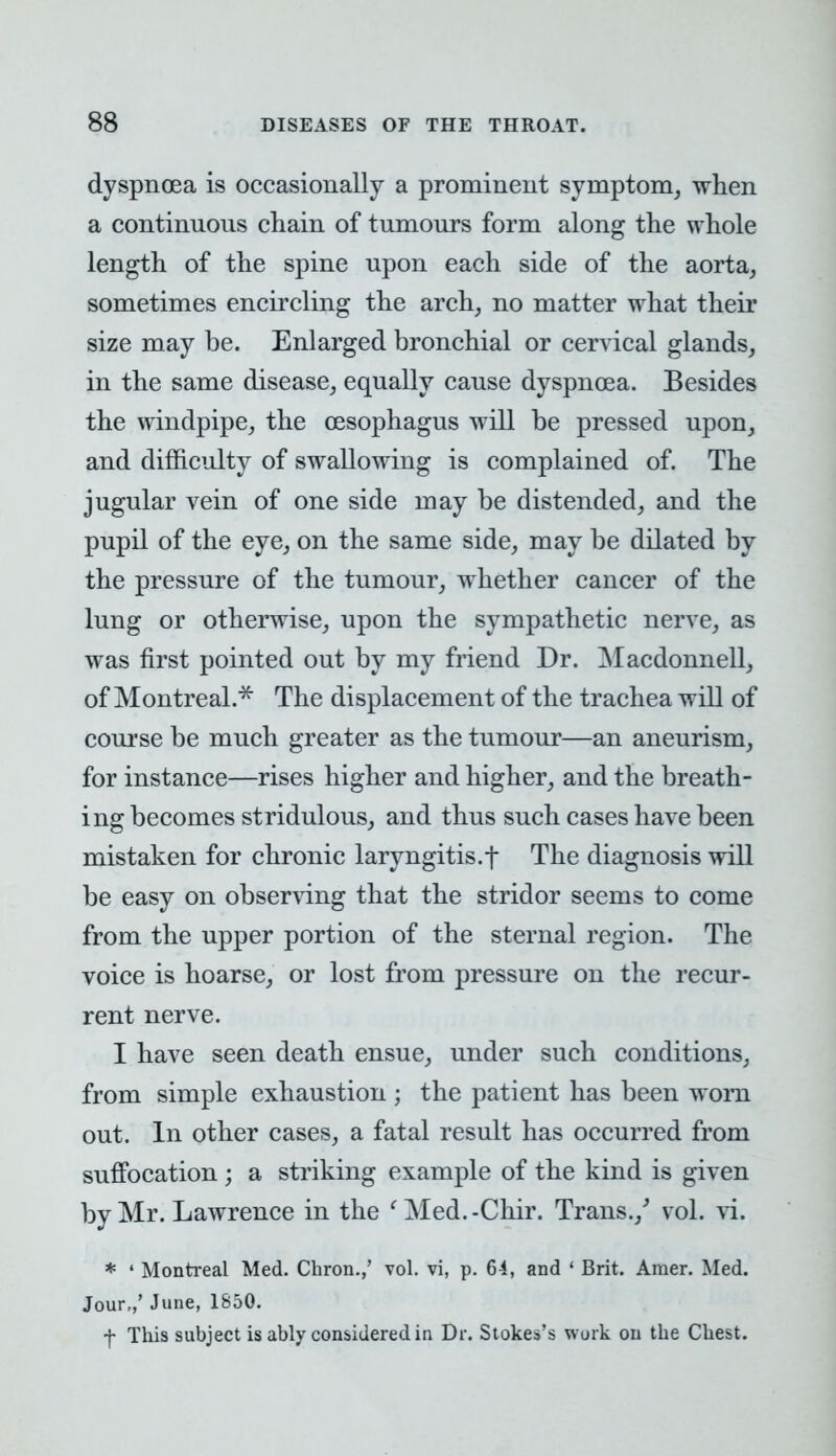 dyspnoea is occasionally a prominent symptom, when a continuous chain of tumours form along the whole length of the spine upon each side of the aorta, sometimes encircling the arch, no matter what their size may be. Enlarged bronchial or cervical glands, in the same disease, equally cause dyspnoea. Besides the windpipe, the oesophagus will be pressed upon, and difficulty of swallowing is complained of. The jugular vein of one side may be distended, and the pupil of the eye, on the same side, may be dilated by the pressure of the tumour, whether cancer of the lung or otherwise, upon the sympathetic nerve, as was first pointed out by my friend Dr. Macdonnell, of Montreal.* The displacement of the trachea will of course be much greater as the tumour—an aneurism, for instance—rises higher and higher, and the breath- ing becomes stridulous, and thus such cases have been mistaken for chronic laryngitis.f The diagnosis will be easy on observing that the stridor seems to come from the upper portion of the sternal region. The voice is hoarse, or lost from pressure on the recur- rent nerve. I have seen death ensue, under such conditions, from simple exhaustion ; the patient has been worn out. In other cases, a fatal result has occurred from suffocation; a striking example of the kind is given by Mr. Lawrence in the 'Med.-Chir. Trans./ vol. vi. * 1 Montreal Med. Chron.,' vol. vi, p. 6-i, and ' Brit. Amer. Med. Jour,,' June, 1850. f This subject is ably considered in Dr. Stokes's work on the Chest.