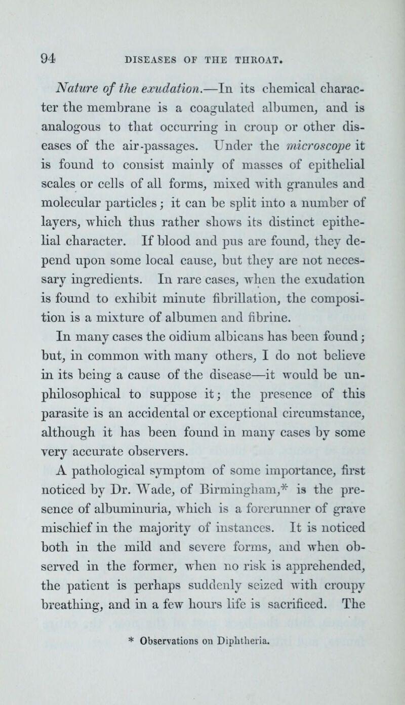 Nature of the exudation.—In its chemical charac- ter the membrane is a coagulated albumen, and is analogous to that occurring in croup or other dis- eases of the air-passages. Under the microscope it is found to consist mainly of masses of epithelial scales or cells of all forms, mixed with granules and molecular particles; it can be split into a number of layers, which thus rather shows its distinct epithe- lial character. If blood and pus are found, they de- pend upon some local cause, but they are not neces- sary ingredients. In rare cases, when the exudation is found to exhibit minute fibrillation, the composi- tion is a mixture of albumen and fibrine. In many cases the oidium albicans has been found; but, in common with many others, I do not believe in its being a cause of the disease—it would be un- philosophical to suppose it; the presence of this parasite is an accidental or exceptional circumstance, although it has been found in many cases by some very accurate observers. A pathological symptom of some importance, first noticed by Dr. Wade, of Birmingham,* is the pre- sence of albuminuria, which is a forerunner of grave mischief in the majority of instances. It is noticed both in the mild and severe forms, and when ob- served in the former, when no risk is apprehended, the patient is perhaps suddenly seized with croupy breathing, and in a few hours life is sacrificed. The * Observations on Diphtheria.