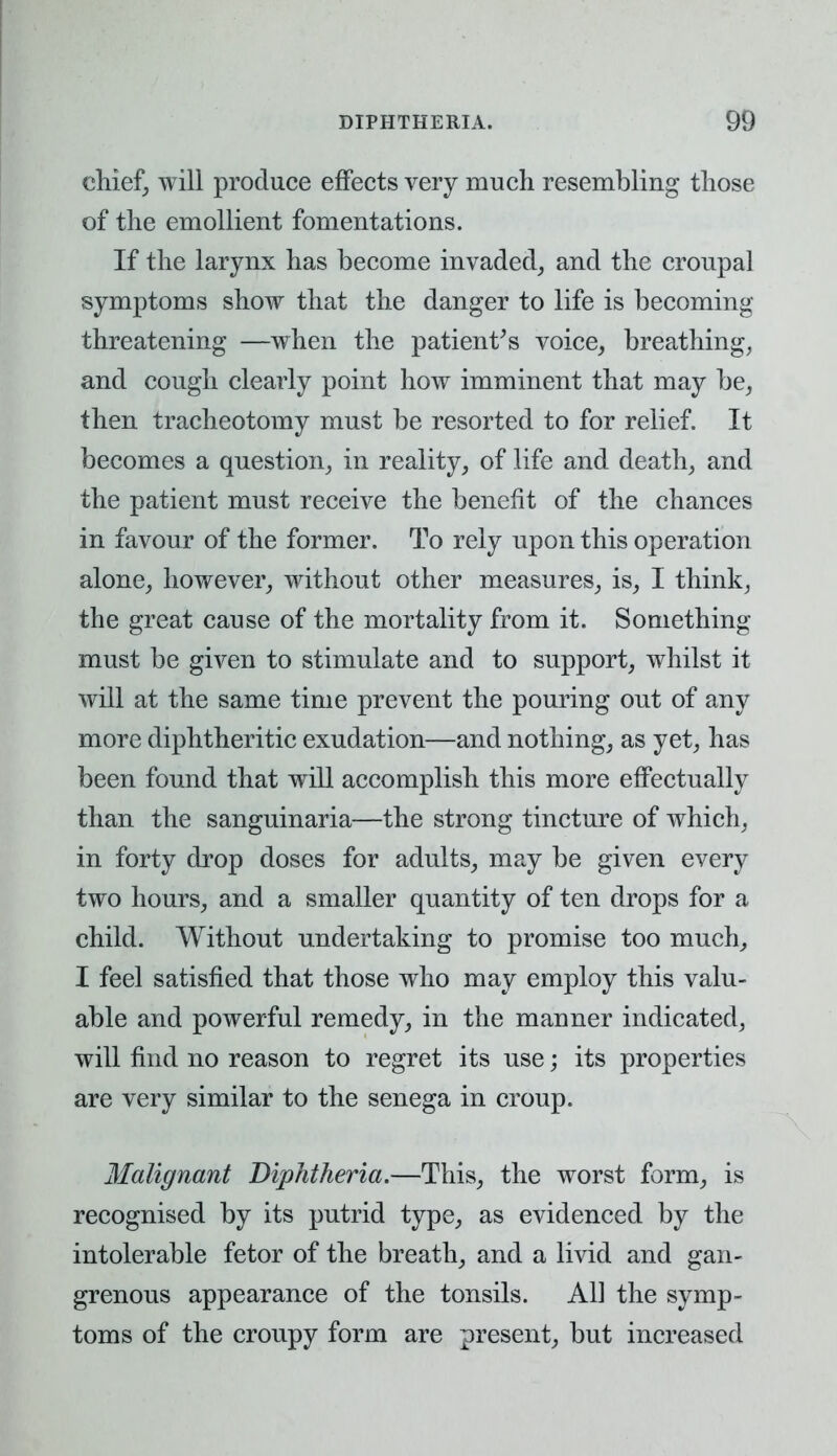 chief, will produce effects very much resembling those of the emollient fomentations. If the larynx has become invaded, and the croupal symptoms show that the danger to life is becoming threatening —when the patient's voice, breathing, and cough clearly point how imminent that may be, then tracheotomy must be resorted to for relief. It becomes a question, in reality, of life and death, and the patient must receive the benefit of the chances in favour of the former. To rely upon this operation alone, however, without other measures, is, I think, the great cause of the mortality from it. Something must be given to stimulate and to support, whilst it will at the same time prevent the pouring out of any more diphtheritic exudation—and nothing, as yet, has been found that will accomplish this more effectually than the sanguinaria—the strong tincture of which, in forty drop doses for adults, may be given every two hours, and a smaller quantity of ten drops for a child. Without undertaking to promise too much, I feel satisfied that those who may employ this valu- able and powerful remedy, in the manner indicated, will find no reason to regret its use; its properties are very similar to the senega in croup. Malignant Diphtheria.—This, the worst form, is recognised by its putrid type, as evidenced by the intolerable fetor of the breath, and a livid and gan- grenous appearance of the tonsils. All the symp- toms of the croupy form are present, but increased