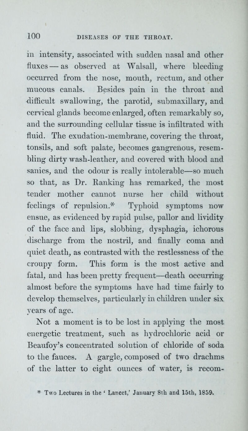 in intensity, associated with sudden nasal and other fluxes — as observed at Walsall, where bleeding occurred from the nose, mouth, rectum, and other mucous canals. Besides pain in the throat and -difficult swallowing, the parotid, submaxillary, and cervical glands become enlarged, often remarkably so, and the surrounding cellular tissue is infiltrated with fluid. The exudation-membrane, covering the throat, tonsils, and soft palate, becomes gangrenous, resem- bling dirty wash-leather, and covered with blood and sanies, and the odour is really intolerable—so much so that, as Dr. Ranking has remarked, the most tender mother cannot nurse her child without feelings of repulsion.* Typhoid symptoms now ensue, as evidenced by rapid pulse, pallor and lividity of the face and lips, slobbing, dysphagia, ichorous discharge from the nostril, and finally coma and quiet death, as contrasted with the restlessness of the croupy form. This form is the most active and fatal, and has been pretty frequent—death occurring almost before the symptoms have had time fairly to develop themselves, particularly in children under six years of age. Not a moment is to be lost in applying the most energetic treatment, such as hydrochloric acid or Beaufoy's concentrated solution of chloride of soda to the fauces. A gargle, composed of two drachms of the latter to eight ounces of water, is recom- * Two Lectures in the ' Lancet/ January 8th and loth, 1859.