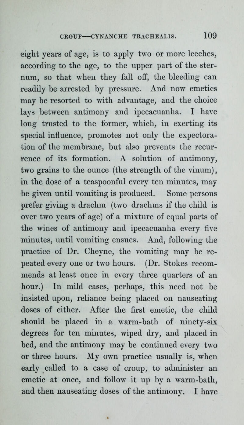 eight years of age, is to apply two or more leeches, according to the age, to the upper part of the ster- num, so that when they fall off, the bleeding can readily be arrested by pressure. And now emetics may be resorted to with advantage, and the choice lays between antimony and ipecacuanha. I have long trusted to the former, which, in exerting its special influence, promotes not only the expectora- tion of the membrane, but also prevents the recur- rence of its formation. A solution of antimony, two grains to the ounce (the strength of the vinum), in the dose of a teaspoonful every ten minutes, may be given until vomiting is produced. Some persons prefer giving a drachm (two drachms if the child is over two years of age) of a mixture of equal parts of the wines of antimony and ipecacuanha every five minutes, until vomiting ensues. And, following the practice of Dr. Cheyne, the vomiting may be re- peated every one or two hours. (Dr. Stokes recom- mends at least once in every three quarters of an hour.) In mild cases, perhaps, this need not be insisted upon, reliance being placed on nauseating doses of either. After the first emetic, the child should be placed in a warm-bath of ninety-six degrees for ten minutes, wiped dry, and placed in bed, and the antimony may be continued every two or three hours. My own practice usually is, when early called to a case of croup, to administer an emetic at once, and follow it up by a warm-bath, and then nauseating doses of the antimony. I have