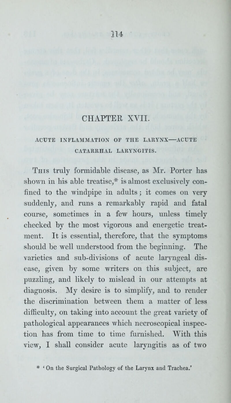 CHAPTER XVII. ACUTE INFLAMMATION OF THE LARYNX ACUTE CATARRHAL LARYNGITIS. This truly formidable disease, as Mr. Porter has shown in his able treatise,* is almost exclusively con- fined to the windpipe in adults; it comes on very suddenly, and runs a remarkably rapid and fatal course, sometimes in a few hours, unless timely checked by the most vigorous and energetic treat- ment. It is essential, therefore, that the symptoms should be well understood from the beginning. The varieties and sub-divisions of acute laryngeal dis- ease, given by some writers on this subject, are puzzling, and likely to mislead in our attempts at diagnosis. My desire is to simplify, and to render the discrimination between them a matter of less difficulty, on taking into account the great variety of pathological appearances which necroscopical inspec- tion has from time to time furnished. With this view, I shall consider acute laryngitis as of two * ' On the Surgical Pathology of the Larynx and Trachea.'