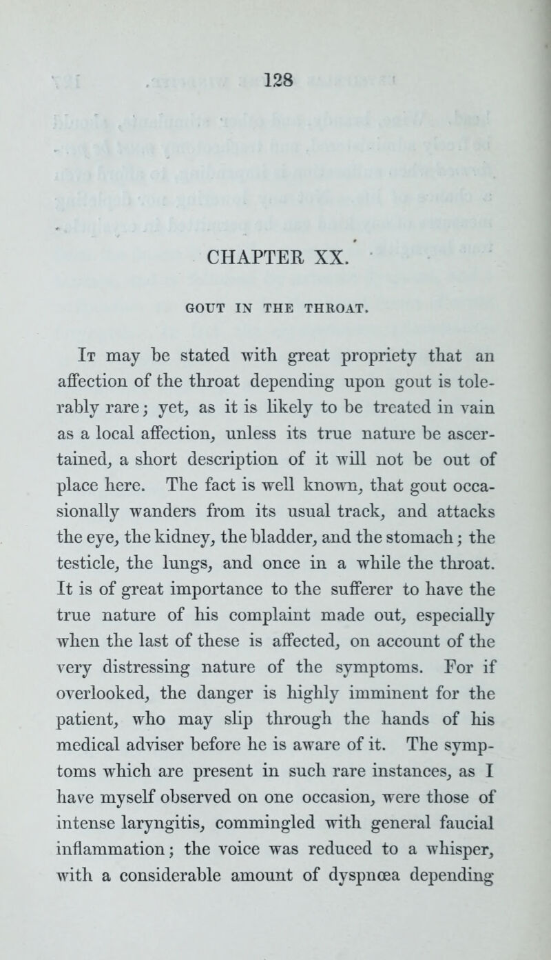 CHAPTER XX. GOUT IN THE THROAT. It may be stated with great propriety that an affection of the throat depending upon gout is tole- rably rare; yet, as it is likely to be treated in vain as a local affection, unless its true nature be ascer- tained, a short description of it will not be out of place here. The fact is well known, that gout occa- sionally wanders from its usual track, and attacks the eye, the kidney, the bladder, and the stomach; the testicle, the lungs, and once in a while the throat. It is of great importance to the sufferer to have the true nature of his complaint made out, especially when the last of these is affected, on account of the very distressing nature of the symptoms. For if overlooked, the danger is highly imminent for the patient, who may slip through the hands of his medical adviser before he is aware of it. The symp- toms which are present in such rare instances, as I have myself observed on one occasion, were those of intense laryngitis, commingled with general faucial inflammation; the voice was reduced to a whisper, with a considerable amount of dyspnoea depending