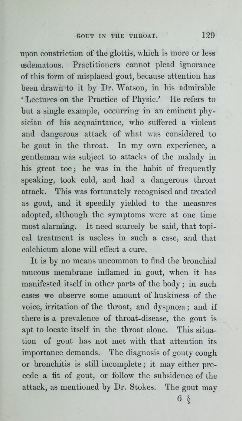 upon constriction of the glottis, which is more or less oedematous. Practitioners cannot plead ignorance of this form of misplaced gout, because attention has been drawn to it by Dr. Watson, in his admirable 'Lectures on the Practice of Physic/ He refers to but a single example, occurring in an eminent phy- sician of his acquaintance, who suffered a violent and dangerous attack of what was considered to be gout in the throat. In my own experience, a gentleman was subject to attacks of the malady in his great toe; he was in the habit of frequently speaking, took cold, and had a dangerous throat attack. This was fortunately recognised and treated as gout, and it speedily yielded to the measures adopted, although the symptoms were at one time most alarming. It need scarcely be said, that topi- cal treatment is useless in such a case, and that colchicum alone will effect a cure. It is by no means uncommon to find the bronchial mucous membrane inflamed in gout, when it has manifested itself in other parts of the body; in such cases we observe some amount of huskiness of the voice, irritation of the throat, and dyspnoea; and if there is a prevalence of throat-disease, the gout is apt to locate itself in the throat alone. This situa- tion of gout has not met with that attention its importance demands. The diagnosis of gouty cough or bronchitis is still incomplete; it may either pre- cede a fit of gout, or follow the subsidence of the attack, as mentioned by Dr. Stokes. The gout may 6 §