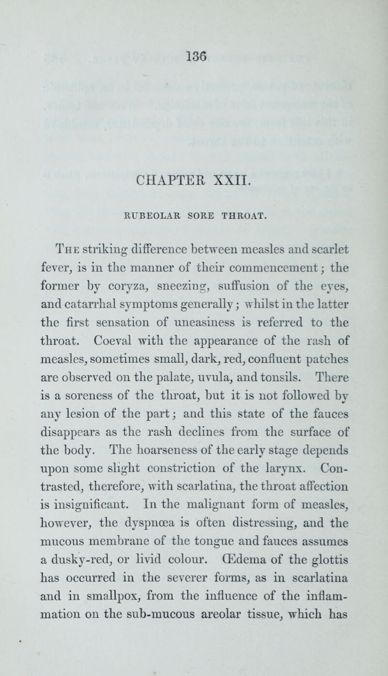 CHAPTER XXII. RUBEOLAR SORE THROAT. The striking difference between measles and scarlet fever, is in the manner of their commencement; the former by coryza, sneezing suffusion of the eyes, and catarrhal symptoms generally; whilst in the latter the first sensation of uneasiness is referred to the throat. Coeval with the appearance of the rash of measles, sometimes small, dark, red, confluent patches are observed on the palate, uvula, and tonsils. There is a soreness of the throat, but it is not followed by any lesion of the part; and this state of the fauces disappears as the rash declines from the surface of the body. The hoarseness of the early stage depends upon some slight constriction of the larynx. Con- trasted, therefore, with scarlatina, the throat affection is insignificant. In the malignant form of measles, however, the dyspnoea is often distressing, and the mucous membrane of the tongue and fauces assumes a dusky-red, or livid colour. (Edema of the glottis has occurred in the severer forms, as in scarlatina and in smallpox, from the influence of the inflam- mation on the sub-mucous areolar tissue, which has