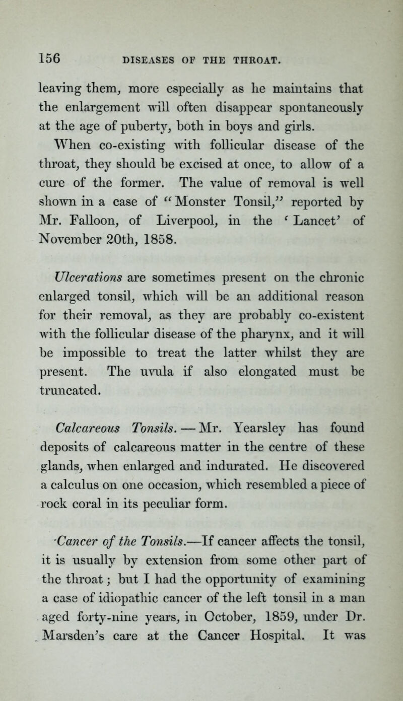 leaving them, more especially as he maintains that the enlargement will often disappear spontaneously at the age of puberty, both in boys and girls. When co-existing with follicular disease of the throat, they should be excised at once, to allow of a cure of the former. The value of removal is well shown in a case of  Monster Tonsil, reported by Mr. Falloon, of Liverpool, in the ' Lancet' of November 20th, 1858. Ulcerations are sometimes present on the chronic enlarged tonsil, which will be an additional reason for their removal, as they are probably co-existent with the follicular disease of the pharynx, and it will be impossible to treat the latter whilst they are present. The uvula if also elongated must be truncated. Calcareous Tonsils. — Mr. Yearsley has found deposits of calcareous matter in the centre of these glands, when enlarged and indurated. He discovered a calculus on one occasion, which resembled a piece of rock coral in its peculiar form. Cancer of the Tonsils.—If cancer affects the tonsil, it is usually by extension from some other part of the throat; but I had the opportunity of examining a case of idiopathic cancer of the left tonsil in a man aged forty-nine years, in October, 1859, under Dr. Marsden's care at the Cancer Hospital. It was