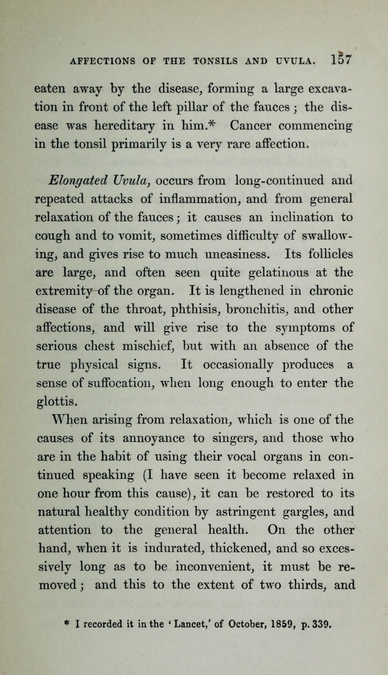 eaten away by the disease, forming a large excava- tion in front of the left pillar of the fances ; the dis- ease was hereditary in him.* Cancer commencing in the tonsil primarily is a very rare affection. Elongated Uvula, occurs from long-continued and repeated attacks of inflammation, and from general relaxation of the fauces; it causes an inclination to cough and to vomit, sometimes difficulty of swallow- ing, and gives rise to much uneasiness. Its follicles are large, and often seen quite gelatinous at the extremity of the organ. It is lengthened in chronic disease of the throat, phthisis, bronchitis, and other affections, and will give rise to the symptoms of serious chest mischief, but with an absence of the true physical signs. It occasionally produces a sense of suffocation, when long enough to enter the glottis. When arising from relaxation, which is one of the causes of its annoyance to singers, and those who are in the habit of using their vocal organs in con- tinued speaking (I have seen it become relaxed in one hour from this cause), it can be restored to its natural healthy condition by astringent gargles, and attention to the general health. On the other hand, when it is indurated, thickened, and so exces- sively long as to be inconvenient, it must be re- moved ; and this to the extent of two thirds, and * I recorded it in the ' Lancet,' of October, 1859, p. 339.