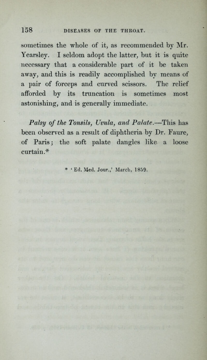 sometimes the whole of it, as recommended by Mr. Yearsley. I seldom adopt the latter, but it is quite necessary that a considerable part of it be taken away, and this is readily accomplished by means of a pair of forceps and curved scissors. The relief afforded by its truncation is sometimes most astonishing, and is generally immediate. Palsy of the Tonsils, Uvula, and Palate.—This has been observed as a result of diphtheria by Dr. Faure, of Paris; the soft palate dangles like a loose curtain.* * ' Ed. Med. Jour.,' March, 1859.