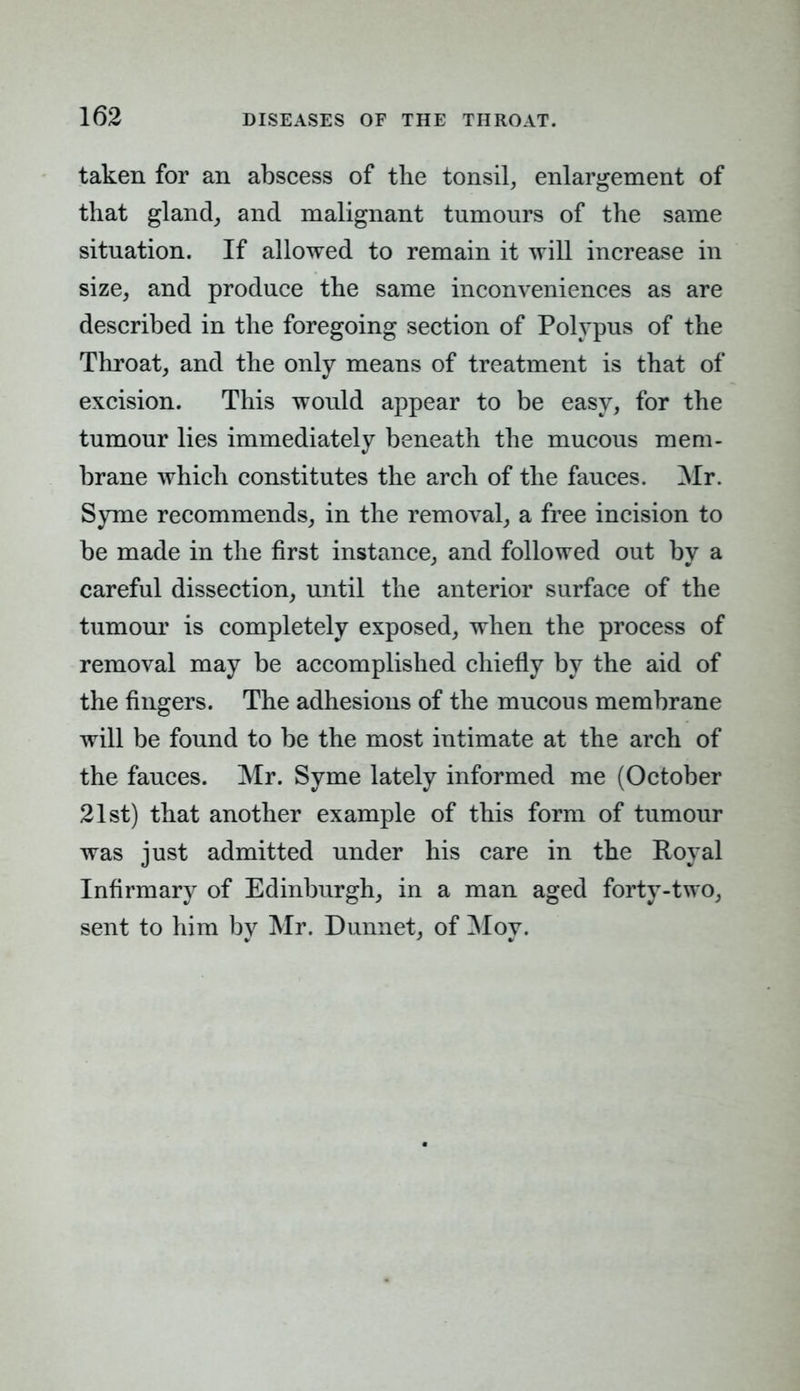 taken for an abscess of the tonsil, enlargement of that gland, and malignant tumours of the same situation. If allowed to remain it will increase in size, and produce the same inconveniences as are described in the foregoing section of Polypus of the Throat, and the only means of treatment is that of excision. This would appear to be easy, for the tumour lies immediately beneath the mucous mem- brane which constitutes the arch of the fauces. Mr. Syme recommends, in the removal, a free incision to be made in the first instance, and followed out by a careful dissection, until the anterior surface of the tumour is completely exposed, when the process of removal may be accomplished chiefly by the aid of the fingers. The adhesions of the mucous membrane will be found to be the most intimate at the arch of the fauces. Mr. Syme lately informed me (October 21st) that another example of this form of tumour was just admitted under his care in the Royal Infirmary of Edinburgh, in a man aged forty-two, sent to him by Mr. Dunnet, of Moy.