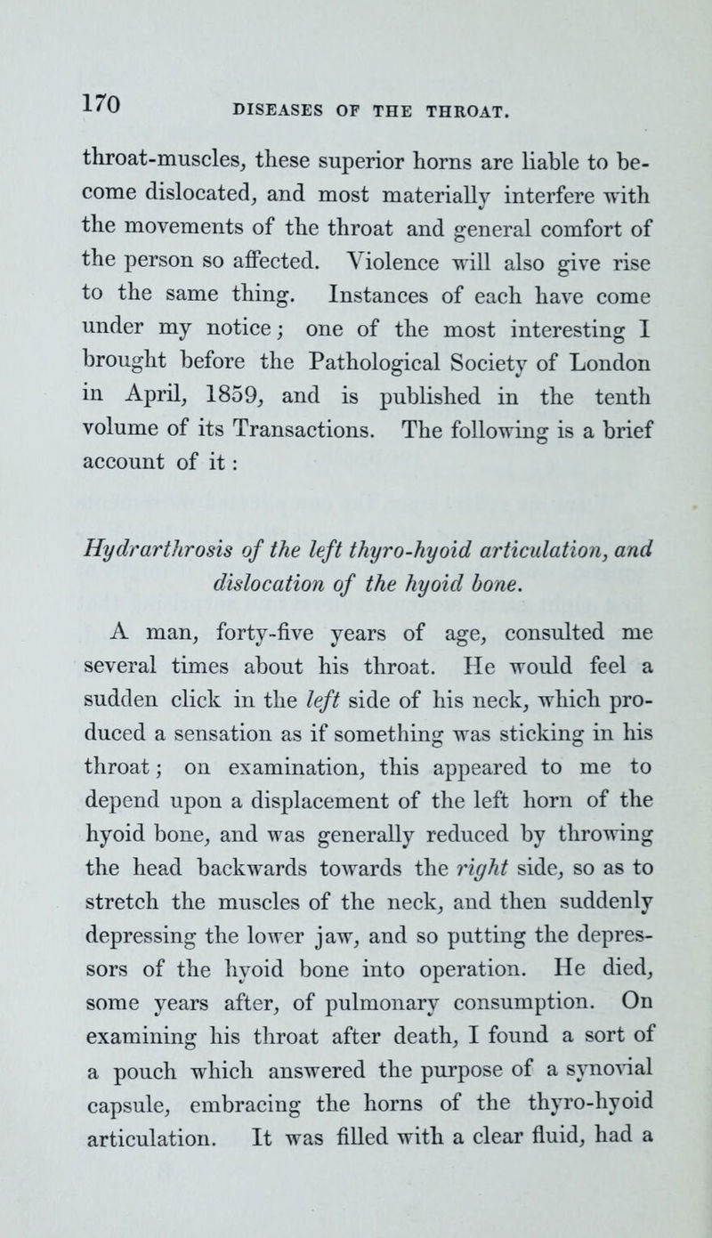 throat-muscles, these superior horns are liable to be- come dislocated, and most materially interfere with the movements of the throat and general comfort of the person so affected. Violence will also give rise to the same thing. Instances of each have come under my notice; one of the most interesting 1 brought before the Pathological Society of London in April, 1859, and is published in the tenth volume of its Transactions. The following is a brief account of it: Hydrarthrosis of the left thyro-hyoid articulation, and dislocation of the hyoid bone. A man, forty-five years of age, consulted me several times about his throat. He would feel a sudden click in the left side of his neck, which pro- duced a sensation as if something was sticking in his throat; on examination, this appeared to me to depend upon a displacement of the left horn of the hyoid bone, and was generally reduced by throwing the head backwards towards the right side, so as to stretch the muscles of the neck, and then suddenly depressing the lower jaw, and so putting the depres- sors of the hyoid bone into operation. He died, some years after, of pulmonary consumption. On examining his throat after death, I found a sort of a pouch which answered the purpose of a synovial capsule, embracing the horns of the thyro-hyoid articulation. It was filled with a clear fluid, had a