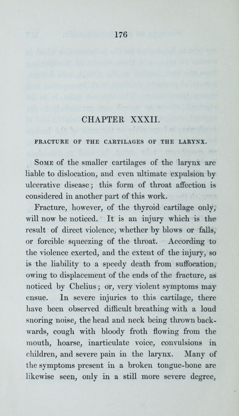 CHAPTER XXXII. FRACTURE OF THE CARTILAGES OF THE LARYNX. Some of the smaller cartilages of the larynx are liable to dislocation, and even nltimate expulsion by ulcerative disease; this form of throat affection is considered in another part of this work. Fracture, however, of the thyroid cartilage only, will now be noticed. It is an injury which is the result of direct violence, whether by blows or falls, or forcible squeezing of the throat. According to the violence exerted, and the extent of the injury, so is the liability to a speedy death from suffocation, owing to displacement of the ends of the fracture, as noticed by Chelius; or, very violent symptoms may ensue. In severe injuries to this cartilage, there have been observed difficult breathing with a loud snoring noise,, the head and neck being thrown back- wards, cough with bloody froth flowing from the mouth, hoarse, inarticulate voice, convulsions in children, and severe pain in the larynx. Many of the symptoms present in a broken tongue-bone are likewise seen, only in a still more severe degree,