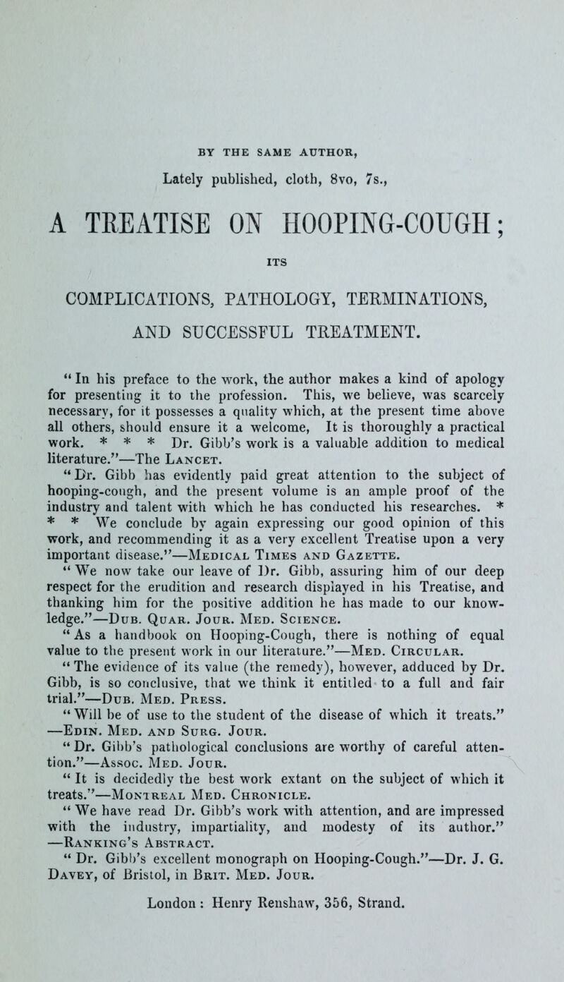 BY THE SAME AUTHOR, Lately published, cloth, 8vo, 7s., A TREATISE ON HOOPING-COUGH; ITS COMPLICATIONS, PATHOLOGY, TERMINATIONS, AND SUCCESSFUL TREATMENT.  In his preface to the work, the author makes a kind of apology for presenting it to the profession. This, we believe, was scarcely necessary, for it possesses a quality which, at the present time above all others, should ensure it a welcome, It is thoroughly a practical work. * * * Dr. Gibb's work is a valuable addition to medical literature.—The Lancet. Dr. Gibb has evidently paid great attention to the subject of hooping-cough, and the present volume is an ample proof of the industry and talent with which he has conducted his researches. * * * We conclude by again expressing our good opinion of this work, and recommending it as a very excellent Treatise upon a very important disease.—Medical Times and Gazette.  We now take our leave of Dr. Gibb, assuring him of our deep respect for the erudition and research displayed in his Treatise, and thanking him for the positive addition he has made to our know- ledge.—Dub. Quar. Jour. Med. Science.  As a handbook on Hooping-Cough, there is nothing of equal value to the present work in our literature.—Med. Circular. The evidence of its value (the remedy), however, adduced by Dr. Gibb, is so conclusive, that we think it entitled to a full and fair trial.—Dub. Med. Press.  Will be of use to the student of the disease of which it treats. —Edin. Med. and Surg. Jour.  Dr. Gibb's pathological conclusions are worthy of careful atten- tion.—Assoc. Med. Jour.  It is decidedly the best work extant on the subject of which it treats.—Montreal Med. Chronicle.  We have read Dr. Gibb's work with attention, and are impressed with the industry, impartiality, and modesty of its author. —Ranking's Abstract.  Dr. Gibb's excellent monograph on Hooping-Cough.—Dr. J. G. Davey, of Bristol, in Brit. Med. Jour. London : Henry Renshaw, 356, Strand.