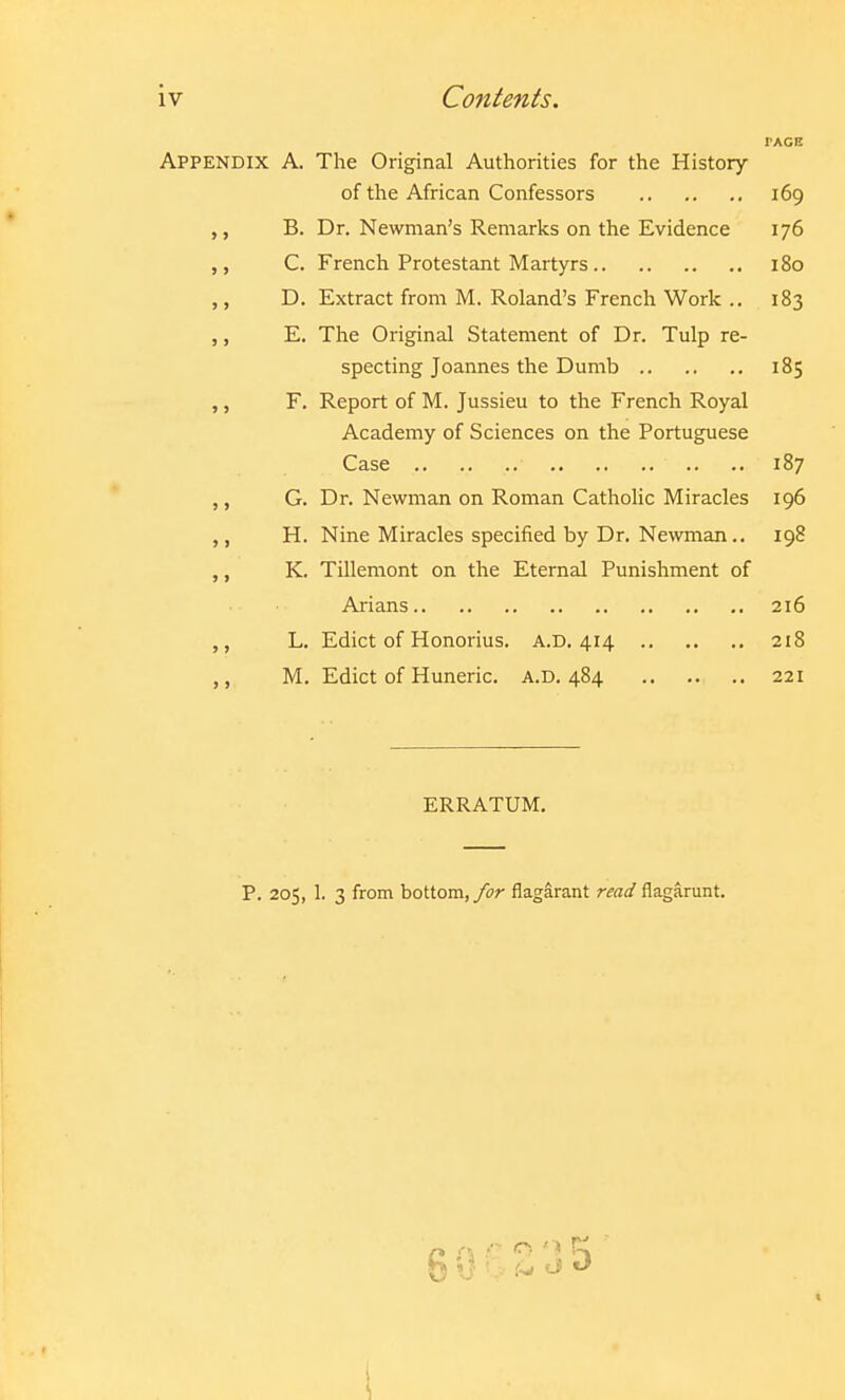 iv Contents. PAGE Appendix A, The Original Authorities for the History of the African Confessors 169 B. Dr. Newman's Remarks on the Evidence 176 ,, C. French Protestant Martyrs 180 ,, D. Extract from M. Roland's French Work .. 183 ,, E. The Original Statement of Dr. Tulp re- specting Joannes the Dumb 185 ,, F. Report of M. Jussieu to the French Royal Academy of Sciences on the Portuguese Case 187 ,, G. Dr. Newman on Roman Catholic Miracles 196 ,, H. Nine Miracles specified by Dr. Newman.. 198 ,, K. Tillemont on the Eternal Punishment of Arians 216 ,, L. Edict of Honorius. A.D. 414 218 M. Edict of Huneric. a.d. 484 221 ERRATUM. P. 205, 1. 3 from bottom,flagarant read flagarunt.