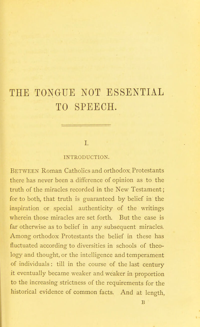 THE TONGUE NOT ESSENTIAL TO SPEECH. I. INTRODUCTION. Between Roman Catholics and orthodox. Protestants there has never been a difference of opinion as to the truth of the miracles recorded in the New Testament; for to both, that truth is guaranteed by belief in the inspiration or special authenticity of the writings wherein those miracles are set forth. But the case is far otherwise as to belief in any subsequent miracles. Among orthodox Protestants the belief in these has fluctuated according to diversities in schools of theo- logy and thought, or the intelligence and temperament of individuals: till in the course of the last century it eventually became weaker and weaker in proportion to the increasing strictness of the requirements for the historical evidence of common facts. And at length, B