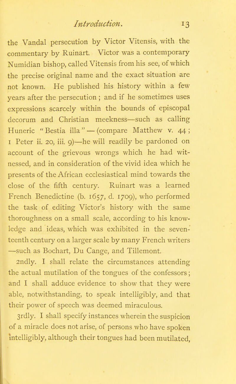 the Vandal persecution by Victor Vitensis, with the commentary by Ruinart. Victor was a contemporary Numidian bishop, called Vitensis from his see, of which the precise original name and the exact situation are not known. He published his history within a few years after the persecution; and if he sometimes uses expressions scarcely within the bounds of episcopal decorum and Christian meekness—such as calling Huneric Bestia ilia — (compare Matthew v. 44; I Peter ii. 20, iii. 9)—he will readily be pardoned on account of the grievous wrongs which he had wit- nessed, and in consideration of the vivid idea which he presents of the African ecclesiastical mind towards the close of the fifth century. Ruinart was a learned French Benedictine (b. 1657, d. 1709), who performed the task of editing Victor's history with the same thoroughness on a small scale, according to his know- ledge and ideas, which was exhibited in the seven- teenth century on a larger scale by many French writei's —such as Bochart, Du Cange, and Tillemont. 2ndly. I shall relate the circumstances attending the actual mutilation of the tongues of the confessors ; and I shall adduce evidence to show that they were able, notwithstanding, to speak intelligibly, and that their power of speech was deemed miraculous. 3rdly. I shall specify instances wherein the suspicion of a miracle does not arise, of persons who have spoken intelligibly, although their tongues had been mutilated,