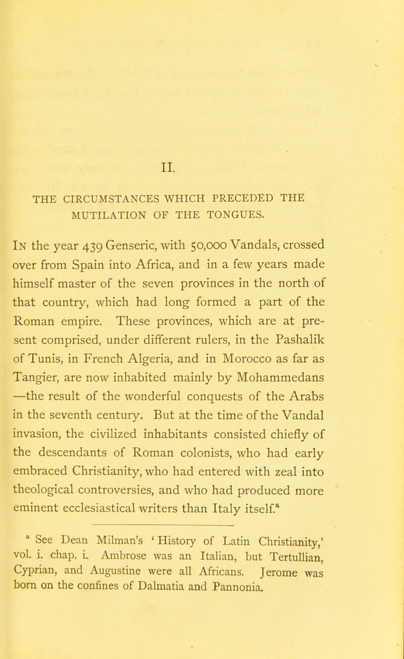 II. THE CIRCUMSTANCES WHICH PRECEDED THE MUTILATION OF THE TONGUES. In the year 439 Genseric, with 50,000 Vandals, crossed over from Spain into Africa, and in a few years made himself master of the seven provinces in the north of that country, which had long formed a part of the Roman empire. These provinces, which are at pre- sent comprised, under different rulers, in the Pashalik of Tunis, in French Algeria, and in Morocco as far as Tangier, are now inhabited mainly by Mohammedans —the result of the wonderful conquests of the Arabs in the seventh century. But at the time of the Vandal invasion, the civilized inhabitants consisted chiefly of the descendants of Roman colonists, who had early embraced Christianity, who had entered with zeal into theological controversies, and who had produced more eminent ecclesiastical writers than Italy itself.* * See Dean Milman's ' History of Latin Christianity,' vol. i. chap. i. Ambrose was an Italian, but Tertullian, Cyprian, and Augustine were all Africans. Jerome was born on the confines of Dalmatia and Pannonia.