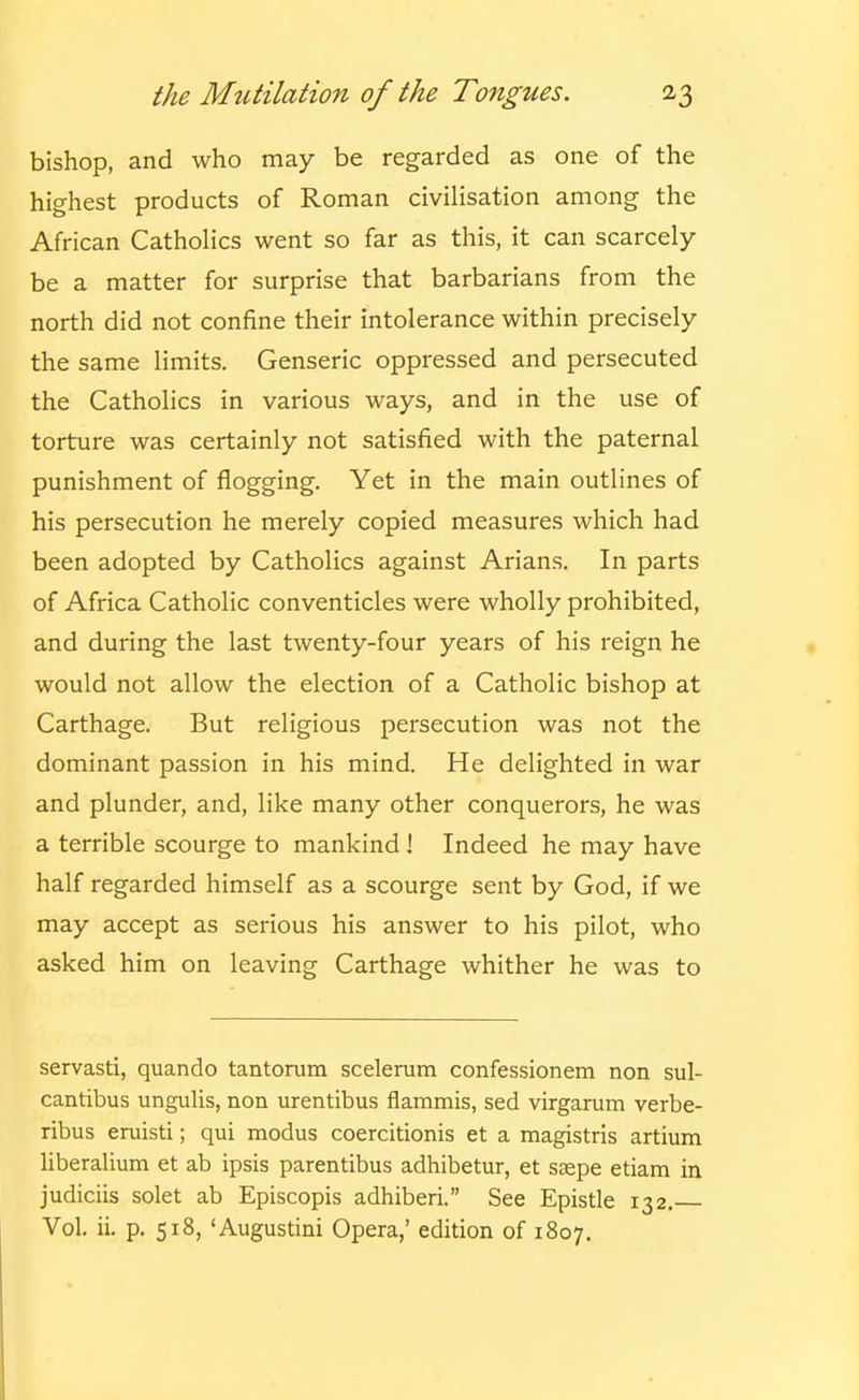 bishop, and who may be regarded as one of the highest products of Roman civilisation among the African Catholics went so far as this, it can scarcely be a matter for surprise that barbarians from the north did not confine their intolerance within precisely the same limits. Genseric oppressed and persecuted the Catholics in various ways, and in the use of torture was certainly not satisfied with the paternal punishment of flogging. Yet in the main outlines of his persecution he merely copied measures which had been adopted by Catholics against Arians. In parts of Africa Catholic conventicles were wholly prohibited, and during the last twenty-four years of his reign he would not allow the election of a Catholic bishop at Carthage. But religious persecution was not the dominant passion in his mind. He delighted in war and plunder, and, like many other conquerors, he was a terrible scourge to mankind i Indeed he may have half regarded himself as a scourge sent by God, if we may accept as serious his answer to his pilot, who asked him on leaving Carthage whither he was to servasti, quando tantorum scelerum confessionem non sul- cantibus ungulis, non urentibus flammis, sad virgarum verbe- ribus eruisti; qui modus coercitionis et a magistris artium liberalium et ab ipsis parentibus adhibetur, et ssepe etiam in judiciis solet ab Episcopis adhiberi. See Epistle 132. Vol. ii. p. 518, 'Augustini Opera,' edition of 1807.