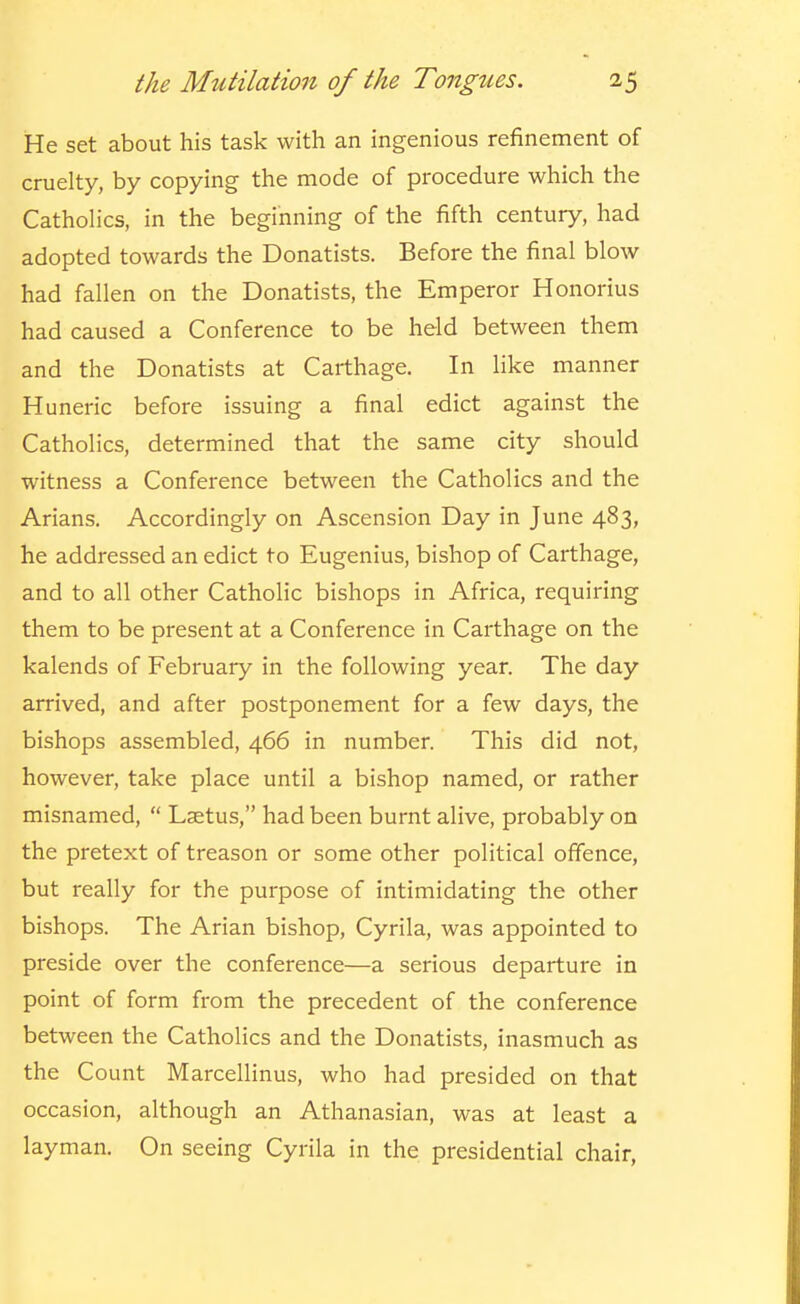 He set about his task with an ingenious refinement of cruelty, by copying the mode of procedure which the Catholics, in the beginning of the fifth century, had adopted towards the Donatists. Before the final blow had fallen on the Donatists, the Emperor Honorius had caused a Conference to be held between them and the Donatists at Carthage. In like manner Huneric before issuing a final edict against the Catholics, determined that the same city should witness a Conference between the Catholics and the Arians. Accordingly on Ascension Day in June 483, he addressed an edict to Eugenius, bishop of Carthage, and to all other Catholic bishops in Africa, requiring them to be present at a Conference in Carthage on the kalends of February in the following year. The day arrived, and after postponement for a few days, the bishops assembled, 466 in number. This did not, however, take place until a bishop named, or rather misnamed,  Lsetus, had been burnt alive, probably on the pretext of treason or some other political offence, but really for the purpose of intimidating the other bishops. The Arian bishop, Cyrila, was appointed to preside over the conference—a serious departure in point of form from the precedent of the conference between the Catholics and the Donatists, inasmuch as the Count Marcellinus, who had presided on that occasion, although an Athanasian, was at least a layman. On seeing Cyrila in the presidential chair,