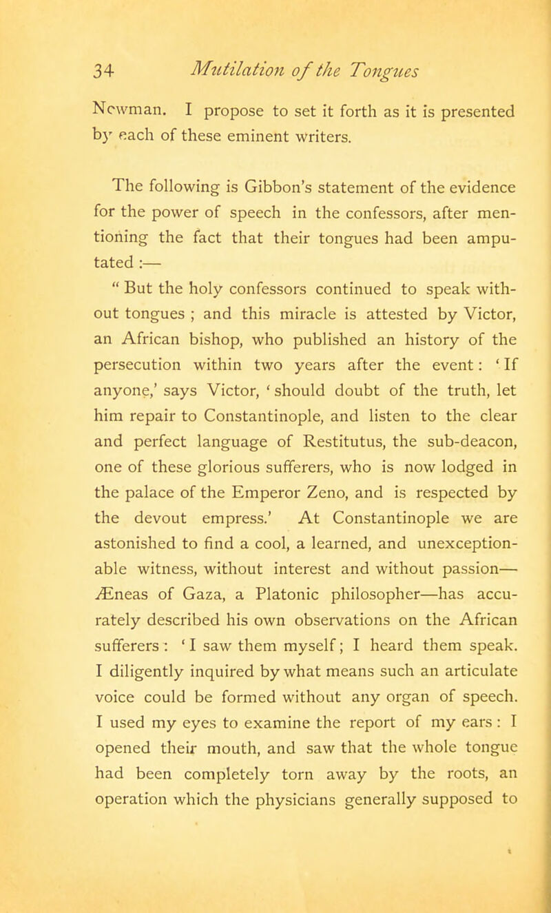 Newman. I propose to set it forth as it is presented b}' each of these eminent writers. The following is Gibbon's statement of the evidence for the power of speech in the confessors, after men- tioning the fact that their tongues had been ampu- tated :—  But the holy confessors continued to speak with- out tongues ; and this miracle is attested by Victor, an African bishop, who published an history of the persecution within two years after the event: ' If anyone,' says Victor, ' should doubt of the truth, let him repair to Constantinople, and listen to the clear and perfect language of Restitutus, the sub-deacon, one of these glorious sufferers, who is now lodged in the palace of the Emperor Zeno, and is respected by the devout empress.' At Constantinople we are astonished to find a cool, a learned, and unexception- able witness, without interest and without passion— iEneas of Gaza, a Platonic philosopher—has accu- rately described his own observations on the African sufferers: ' I saw them myself; I heard them speak. I diligently inquired by what means such an articulate voice could be formed without any organ of speech. I used my eyes to examine the report of my ears : I opened their mouth, and saw that the whole tongue had been completely torn away by the roots, an operation which the physicians generally supposed to