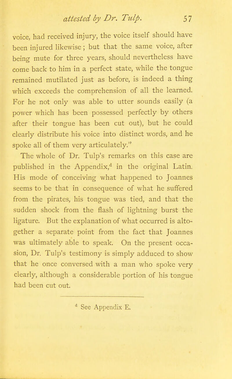 voice, had received injury, the voice itself should have been injured likewise ; but that the same voice, after being mute for three years, should nevertheless have come back to him in a perfect state, while the tongue remained mutilated just as before, is indeed a thing which exceeds the comprehension of all the learned. For he not only was able to utter sounds easily (a power which has been possessed perfectly by others after their tongue has been cut out), but he could clearly distribute his voice into distinct words, and he spoke all of them very articulately. The whole of Dr. Tulp's remarks on this case are published in the Appendix,*^ in the original Latin. His mode of conceiving what happened to Joannes seems to be that in consequence of what he suffered from the pirates, his tongue was tied, and that the sudden shock from the flash of lightning burst the ligature. But the explanation of what occurred is alto- gether a separate point from the fact that Joannes was ultimately able to speak. On the present occa- sion. Dr. Tulp's testimony is simply adduced to show that he once conversed with a man who spoke very clearly, although a considerable portion of his tongue had been cut out. See Appendix E.