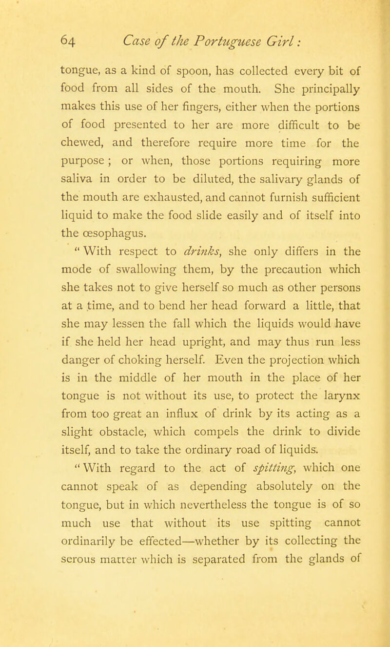 tongue, as a kind of spoon, has collected every bit of food from all sides of the mouth. She principally makes this use of her fingers, either when the portions of food presented to her are more difficult to be chewed, and therefore require more time for the purpose; or when, those portions requiring more saliva in order to be diluted, the salivary glands of the mouth are exhausted, and cannot furnish sufficient liquid to make the food slide easily and of itself into the oesophagus.  With respect to drinks, she only differs in the mode of swallowing them, by the precaution which she takes not to give herself so much as other persons at a time, and to bend her head forward a little, that she may lessen the fall which the liquids would have if she held her head upright, and may thus run less danger of choking herself. Even the projection which is in the middle of her mouth in the place of her tongue is not without its use, to protect the larynx from too great an influx of drink by its acting as a slight obstacle, which compels the drink to divide itself, and to take the ordinary road of liquids. With regard to the act of spitting, which one cannot speak of as depending absolutely on the tongue, but in which nevertheless the tongue is of so much use that without its use spitting cannot ordinarily be effected—whether by its collecting the serous matter which is separated from the glands of