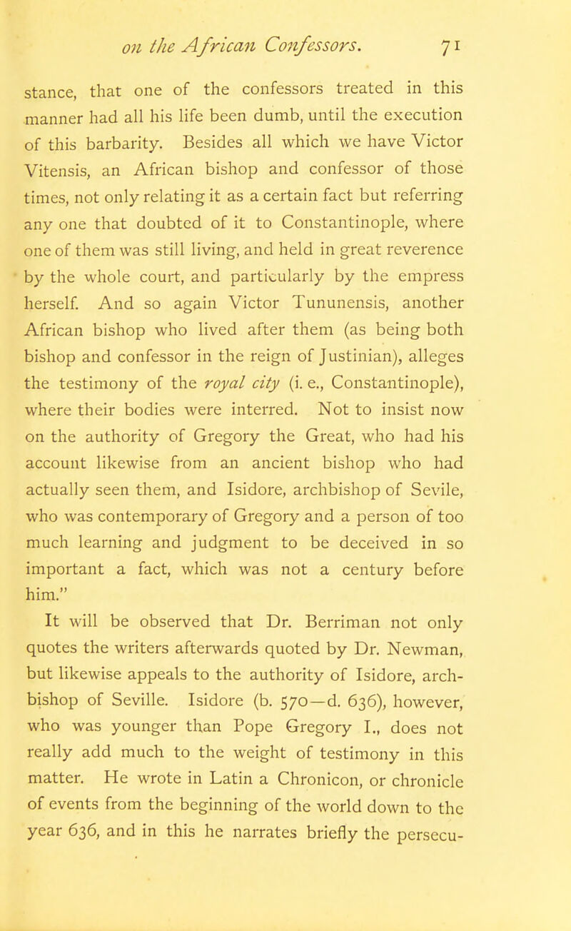 stance, that one of the confessors treated in this manner had all his life been dumb, until the execution of this barbarity. Besides all which we have Victor Vitensis, an African bishop and confessor of those times, not only relating it as a certain fact but I'eferring any one that doubted of it to Constantinople, where one of them was still living, and held in great reverence by the whole court, and particularly by the empress herself And so again Victor Tununensis, another African bishop who lived after them (as being both bishop and confessor in the reign of Justinian), alleges the testimony of the royal city (i. e., Constantinople), where their bodies were interred. Not to insist now on the authority of Gregory the Great, who had his account likewise from an ancient bishop who had actually seen them, and Isidore, archbishop of Sevile, who was contemporary of Gregory and a person of too much learning and judgment to be deceived in so important a fact, which was not a century before him. It will be observed that Dr. Berriman not only quotes the writers afterwards quoted by Dr. Newman, but likewise appeals to the authority of Isidore, arch- bishop of Seville. Isidore (b. 570—d. 636), however, who was younger than Pope Gregory I., does not really add much to the weight of testimony in this matter. He wrote in Latin a Chronicon, or chronicle of events from the beginning of the world down to the year 636, and in this he narrates briefly the persecu-