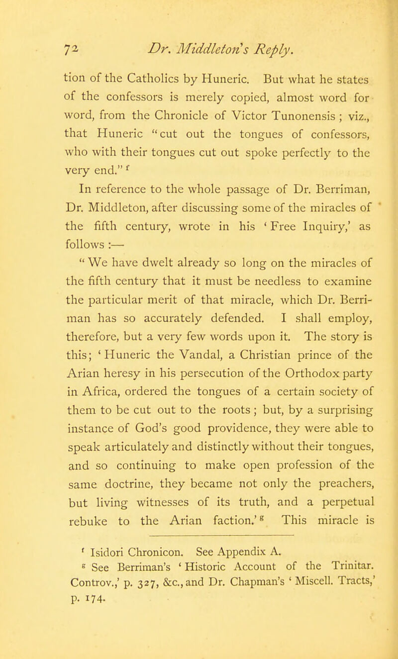 tion of the Catholics by Huneric, But what he states of the confessors is merely copied, almost word for word, from the Chronicle of Victor Tunonensis ; viz., that Huneric cut out the tongues of confessors, who with their tongues cut out spoke perfectly to the very end. ^ In reference to the whole passage of Dr. Berriman, Dr. Middleton, after discussing some of the miracles of the fifth century, wrote in his ' Free Inquiry,' as follows :—  We have dwelt already so long on the miracles of the fifth century that it must be needless to examine the particular merit of that miracle, which Dr. Berri- man has so accurately defended. I shall employ, therefore, but a very few words upon it. The story is this; 'Huneric the Vandal, a Christian prince of the Arian heresy in his persecution of the Orthodox party in Africa, ordered the tongues of a certain society of them to be cut out to the roots ; but, by a surprising instance of God's good providence, they were able to speak articulately and distinctly without their tongues, and so continuing to make open profession of the same doctrine, they became not only the preachers, but living witnesses of its truth, and a perpetual rebuke to the Arian faction.'^ This miracle is ' Isidori Chronicon. See Appendix A. 8 See Berriman's ' Historic Account of the Trinitar. Controv.,' p. 327, &c.,and Dr. Chapman's ' Miscell. Tracts,' p. 174.