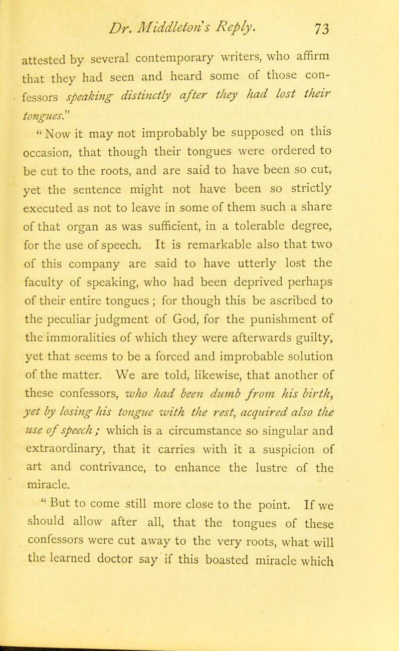 attested by several contemporary writers, who affirm that they had seen and heard some of those con- fessors speaking distijictly after they had lost tlieir tongues.  Now it may not improbably be supposed on this occasion, that though their tongues were ordered to be cut to the roots, and are said to have been so cut, yet the sentence might not have been so strictly executed as not to leave in some of them such a share of that organ as was sufficient, in a tolerable degree, for the use of speech. It is remarkable also that two of this company are said to have utterly lost the faculty of speaking, who had been deprived perhaps of their entire tongues ; for though this be ascribed to the peculiar judgment of God, for the punishment of the immoralities of which they were afterwards guilty, yet that seems to be a forced and improbable solution of the matter. We are told, likewise, that another of these confessors, who had been dumb from his birth, yet by losing his tongue with the rest, acquired also the use of speech ; which is a circumstance so singular and extraordinary, that it carries with it a suspicion of art and contrivance, to enhance the lustre of the miracle.  But to come still more close to the point. If we should allow after all, that the tongues of these confessors were cut away to the very roots, what will the learned doctor say if this boasted miracle which