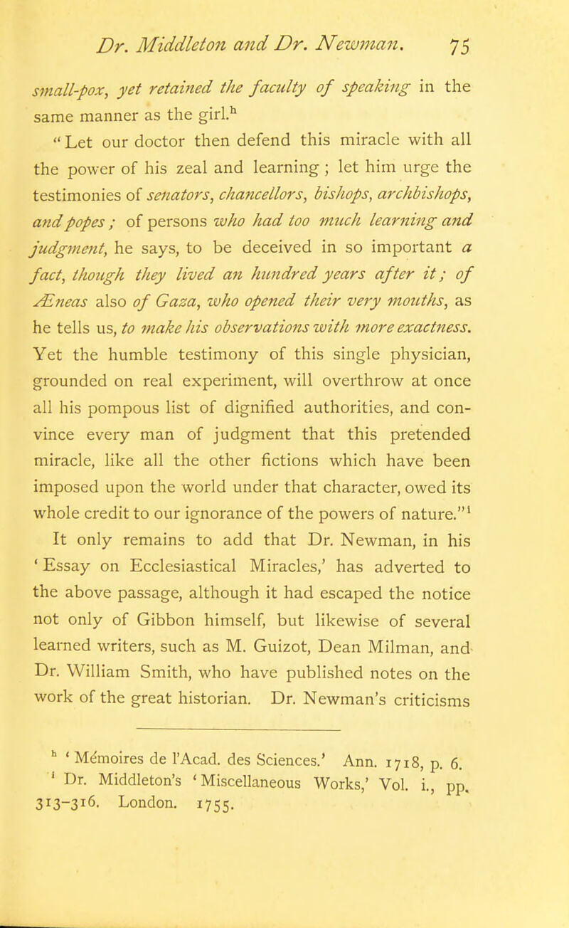 small-pox, yet retained the faculty of speaking in the same manner as the girl.'^  Let our doctor then defend this miracle with all the power of his zeal and learning ; let him urge the testimonies of senators, chancellors, bishops, archbishops, and popes ; of persons who had too much learning and judgment, he says, to be deceived in so important a fact, though they lived an himdred years after it; of yEneas also of Gaza, who opened their very mouths, as he tells us, to make his observations with 7nore exactness. Yet the humble testimony of this single physician, grounded on real experiment, will overthrow at once all his pompous list of dignified authorities, and con- vince every man of judgment that this pretended miracle, like all the other fictions which have been imposed upon the world under that character, owed its whole credit to our ignorance of the powers of nature.' It only remains to add that Dr. Newman, in his ' Essay on Ecclesiastical Miracles,' has adverted to the above passage, although it had escaped the notice not only of Gibbon himself, but likewise of several learned writers, such as M. Guizot, Dean Milman, and- Dr. William Smith, who have published notes on the work of the great historian. Dr. Newman's criticisms ' Memoires de I'Acad. des Sciences.' Ann. 1718, p. 6. ' Dr. Middleton's 'Miscellaneous Works,' Vol. i., pp 313-316. London. 1755.