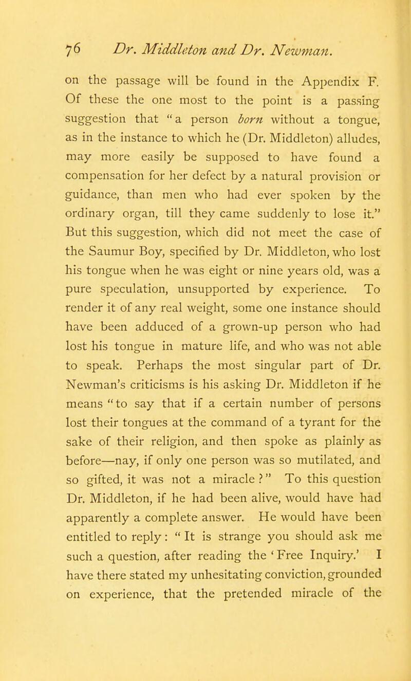 on the passage will be found in the Appendix F. Of these the one most to the point is a passing suggestion that a person born without a tongue, as in the instance to which he (Dr. Middleton) alludes, may more easily be supposed to have found a compensation for her defect by a natural provision or guidance, than men who had ever spoken by the ordinary organ, till they came suddenly to lose it. But this suggestion, which did not meet the case of the Saumur Boy, specified by Dr. Middleton, who lost his tongue when he was eight or nine years old, was a pure speculation, unsupported by experience. To render it of any real weight, some one instance should have been adduced of a grown-up person who had lost his tongue in mature life, and who was not able to speak. Perhaps the most singular part of Dr. Newman's criticisms is his asking Dr. Middleton if he means to say that if a certain number of persons lost their tongues at the command of a tyrant for the sake of their religion, and then spoke as plainly as before—nay, if only one person was so mutilated, and so gifted, it was not a miracle } To this question Dr. Middleton, if he had been alive, would have had apparently a complete answer. He would have been entitled to reply:  It is strange you should ask me such a question, after reading the * Free Inquiry.' I have there stated my unhesitating conviction, grounded on experience, that the pretended miracle of the