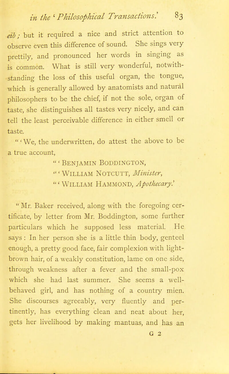 eib; but it required a nice and strict attention to observe even this difference of sound. She sings very prettily, and pronounced her words in singing as is common. What is still very vi^onderful, notwith- standing the loss of this useful organ, the tongue, which is generally allowed by anatomists and natural philosophers to be the chief, if not the sole, organ of taste, she distinguishes all tastes very nicely, and can tell the least perceivable difference in either smell or taste. ' We, the underwritten, do attest the above to be a true account, ' Benjamin Boddington, ' William Notcutt, Minister, 'William Hammond, Apothecary!  Mr. Baker received, along with the foregoing cer- tificate, by letter from Mr. Boddington, some further particulars which he supposed less material. He says : In her person she is a little thin body, genteel enough, a pretty good face, fair complexion with light- brown hair, of a weakly constitution, lame on one side, through weakness after a fever and the small-pox which she had last summer. She seems a well- behaved girl, and has nothing of a country mien. She discourses agreeably, veiy fluently and per- tinently, has everything clean and neat about her, gets her livelihood by making mantuas, and has an G 2