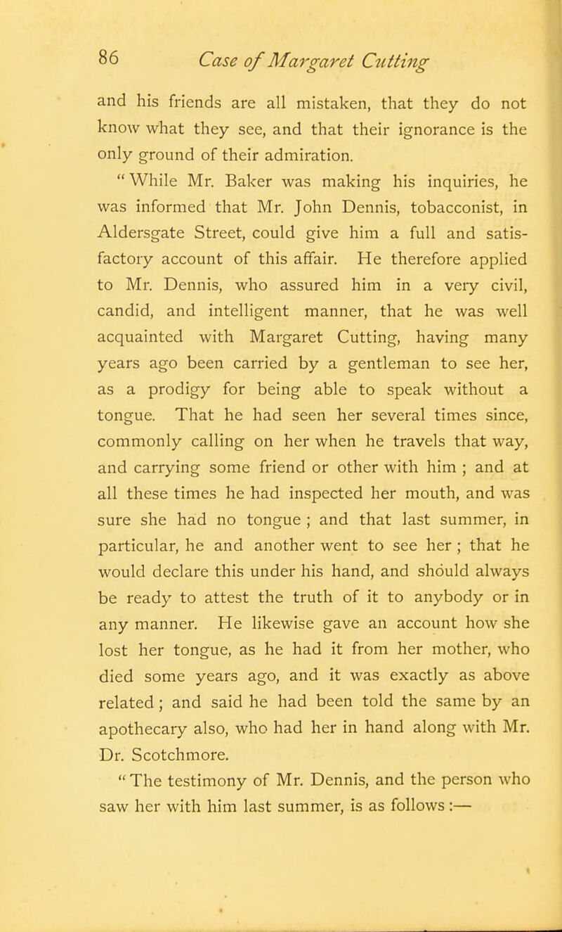 and his friends are all mistaken, that they do not know what they see, and that their ignorance is the only ground of their admiration. While Mr. Baker was making his inquiries, he was informed that Mr. John Dennis, tobacconist, in Aldersgate Street, could give him a full and satis- factory account of this affair. He therefore applied to Mr. Dennis, who assured him in a veiy civil, candid, and intelligent manner, that he was well acquainted with Margaret Cutting, having many years ago been carried by a gentleman to see her, as a prodigy for being able to speak without a tongue. That he had seen her several times since, commonly calling on her when he travels that way, and carrying some friend or other with him ; and at all these times he had inspected her mouth, and was sure she had no tongue ; and that last summer, in particular, he and another went to see her; that he would declare this under his hand, and should always be ready to attest the truth of it to anybody or in any manner. He likewise gave an account how she lost her tongue, as he had it from her mother, who died some years ago, and it was exactly as above related; and said he had been told the same by an apothecary also, who had her in hand along with Mr. Dr. Scotch more.  The testimony of Mr. Dennis, and the person who saw her with him last summer, is as follows:—