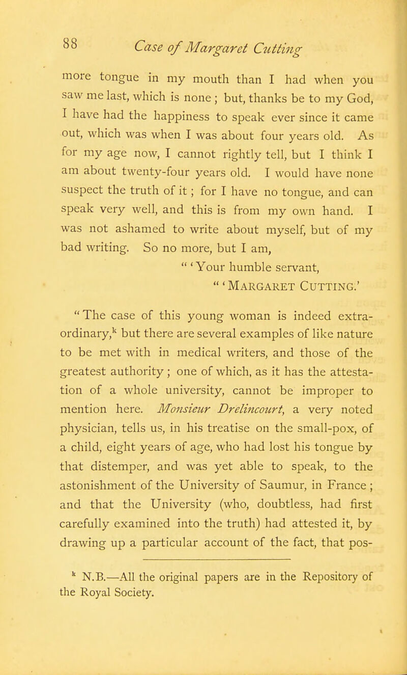more tongue in my mouth than I had when you saw me last, which is none ; but, thanks be to my God, 1 have had the happiness to speak ever since it came out, which was when I was about four years old. As for my age now, I cannot rightly tell, but I think I am about twenty-four years old. I would have none suspect the truth of it; for I have no tongue, and can speak very well, and this is from my own hand. I was not ashamed to write about myself, but of my bad writing. So no more, but I am,  ' Your humble servant, ' Margaret Cutting.' The case of this young woman is indeed extra- ordinary,'' but there are several examples of like nature to be met with in medical writers, and those of the greatest authority; one of which, as it has the attesta- tion of a whole university, cannot be improper to mention here. Monsieur Drelincourt, a very noted physician, tells us, in his treatise on the small-pox, of a child, eight years of age, who had lost his tongue by that distemper, and was yet able to speak, to the astonishment of the University of Saumur, in France ; and that the University (who, doubtless, had first carefully examined into the truth) had attested it, by drawing up a particular account of the fact, that pos- ^ N.B.—All the original papers are in the Repositoiy of the Royal Society.