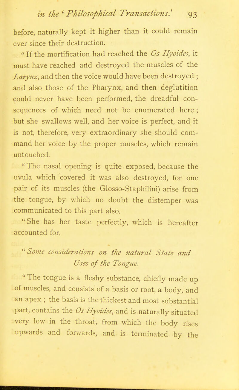 before, naturally kept it higher than it could remain ever since their destruction.  If the mortification had reached the Os Hyoides, it must have reached artd destroyed the muscles of the Larynx, and then the voice would have been destroyed ; and also those of the Pharynx, and then deglutition could never have been performed, the dreadful con- sequences of which need not be enumerated here ; but she swallows well, and her voice is perfect, and it is not, therefore, very extraordinary she should com- mand her voice by the proper muscles, which remain untouched.  The nasal opening is quite exposed, because the uvula which covered it was also destroyed, for one pair of its muscles (the Glosso-Staphilini) arise from the tongue, by which no doubt the distemper was communicated to this part also. She has her taste perfectly, which is hereafter accounted for. Some considerations on the natural State and Uses of the Tongue.  The tongue is a fleshy substance, chiefly made up of muscles, and consists of a basis or root, a body, and an apex ; the basis is the thickest and most substantial part, contains the Os Hyoides, and is naturally situated very low in the throat, from which the body rises upwards and forwards, and is terminated by the