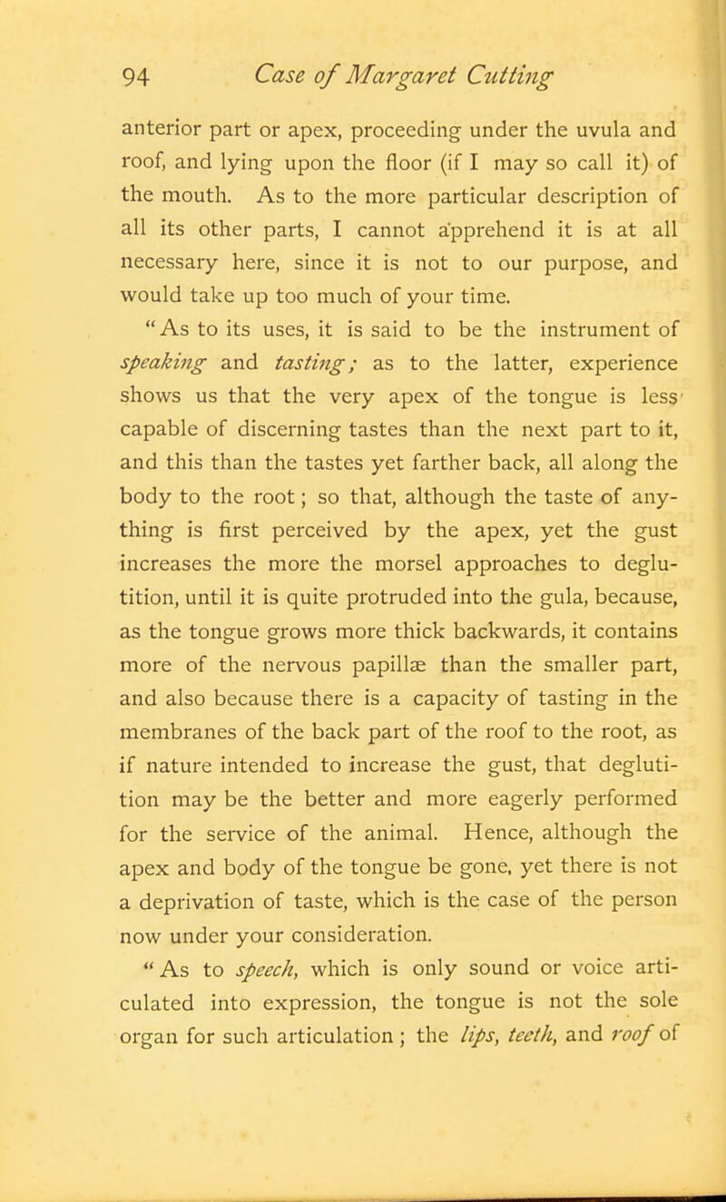 anterior part or apex, proceeding under the uvula and roof, and lying upon the floor (if I may so call it) of the mouth. As to the more particular description of all its other parts, I cannot apprehend it is at all necessary here, since it is not to our purpose, and would take up too much of your time. As to its uses, it is said to be the instrument of speaking and tasting; as to the latter, experience shows us that the very apex of the tongue is less' capable of discerning tastes than the next part to it, and this than the tastes yet farther back, all along the body to the root; so that, although the taste of any- thing is first perceived by the apex, yet the gust increases the more the morsel approaches to deglu- tition, until it is quite protruded into the gula, because, as the tongue grows more thick backwards, it contains more of the nervous papillae than the smaller part, and also because there is a capacity of tasting in the membranes of the back part of the roof to the root, as if nature intended to increase the gust, that degluti- tion may be the better and more eagerly performed for the service of the animal. Hence, although the apex and body of the tongue be gone, yet there is not a deprivation of taste, which is the case of the person now under your consideration. As to speech, which is only sound or voice arti- culated into expression, the tongue is not the sole organ for such articulation ; the lips, teeth, and roof of