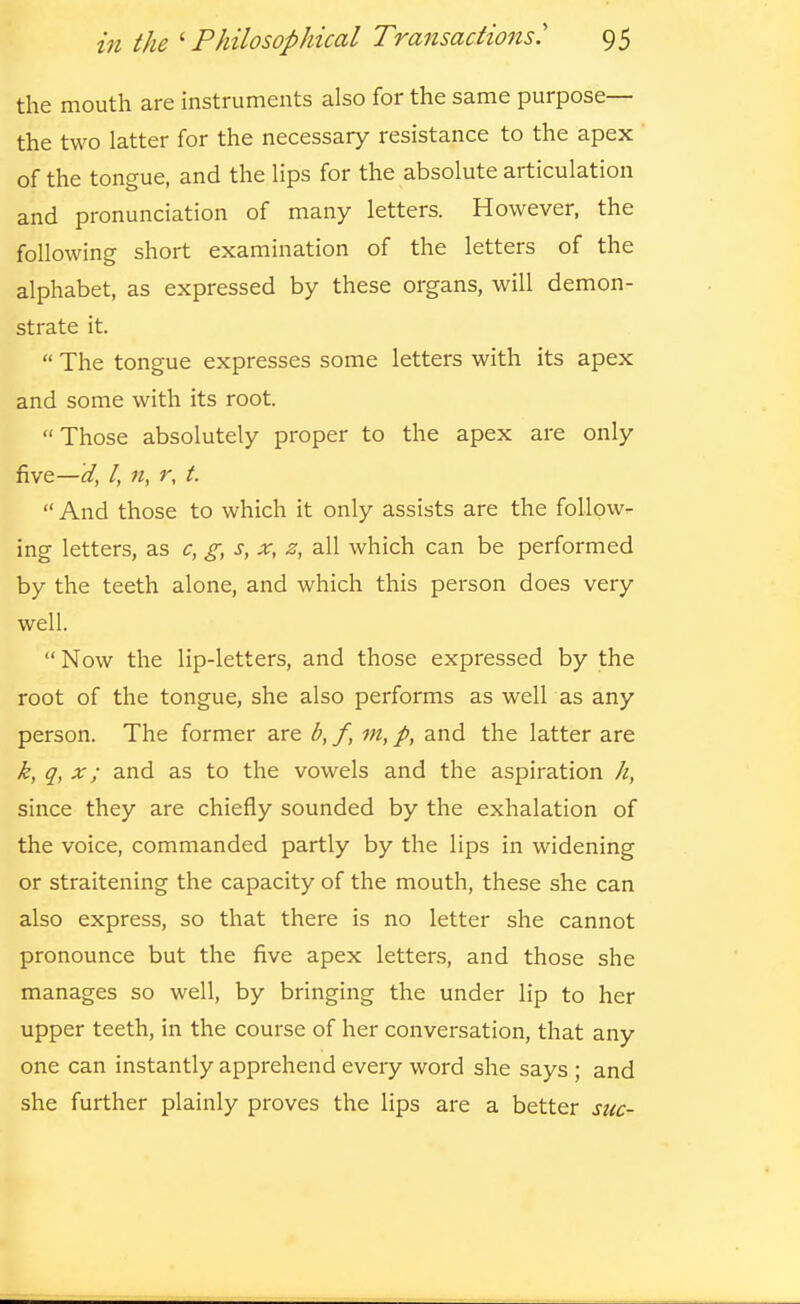 the mouth are instruments also for the same purpose— the two latter for the necessary resistance to the apex of the tongue, and the lips for the absolute articulation and pronunciation of many letters. However, the following short examination of the letters of the alphabet, as expressed by these organs, will demon- strate it.  The tongue expresses some letters with its apex and some with its root.  Those absolutely proper to the apex are only five—d, I, n, r, t.  And those to which it only assists are the follow- ing letters, as c, g, s, x, z, all which can be performed by the teeth alone, and which this person does very well.  Now the lip-letters, and those expressed by the root of the tongue, she also performs as well as any person. The former are b, f, m, p, and the latter are k, q, X; and as to the vowels and the aspiration k, since they are chiefly sounded by the exhalation of the voice, commanded partly by the lips in widening or straitening the capacity of the mouth, these she can also express, so that there is no letter she cannot pronounce but the five apex letters, and those she manages so well, by bringing the under lip to her upper teeth, in the course of her conversation, that any one can instantly apprehend every word she says ; and she further plainly proves the lips are a better sue-