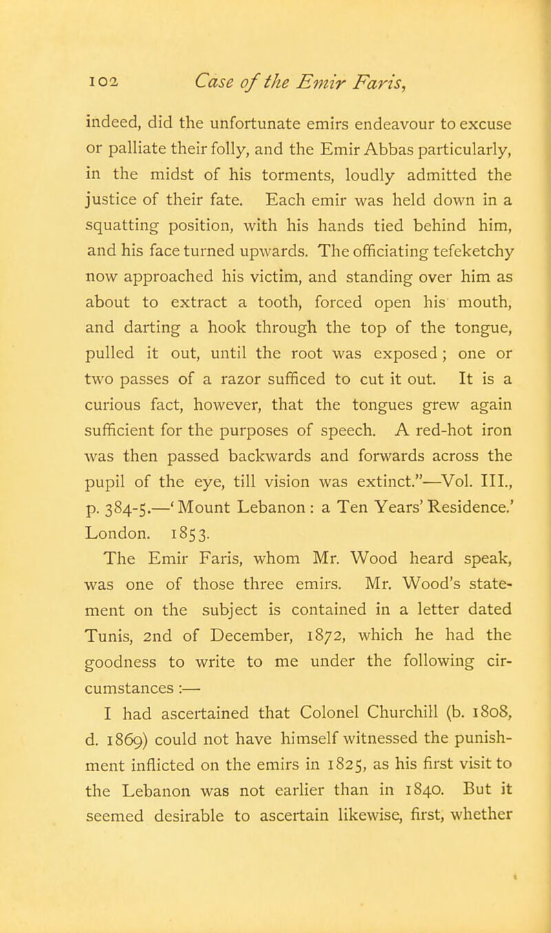 indeed, did the unfortunate emirs endeavour to excuse or palliate their folly, and the Emir Abbas particularly, in the midst of his torments, loudly admitted the justice of their fate. Each emir was held down in a squatting position, with his hands tied behind him, and his face turned upwards. The officiating tefeketchy now approached his victim, and standing over him as about to extract a tooth, forced open his mouth, and darting a hook through the top of the tongue, pulled it out, until the root was exposed; one or two passes of a razor sufficed to cut it out. It is a curious fact, however, that the tongues grew again sufficient for the purposes of speech. A red-hot iron was then passed backwards and forwards across the pupil of the eye, till vision was extinct.—^Vol. Ill, p. 384-5.—'Mount Lebanon : a Ten Years' Residence.' London. 1853. The Emir Paris, whom Mr. Wood heard speak, was one of those three emirs. Mr. Wood's state- ment on the subject is contained in a letter dated Tunis, 2nd of December, 1872, which he had the goodness to write to me under the following cir- cumstances :— I had ascertained that Colonel Churchill (b. 1808, d. 1869) could not have himself witnessed the punish- ment inflicted on the emirs in 1825, as his first visit to the Lebanon was not earlier than in 1840. But it seemed desirable to ascertain likewise, first, whether