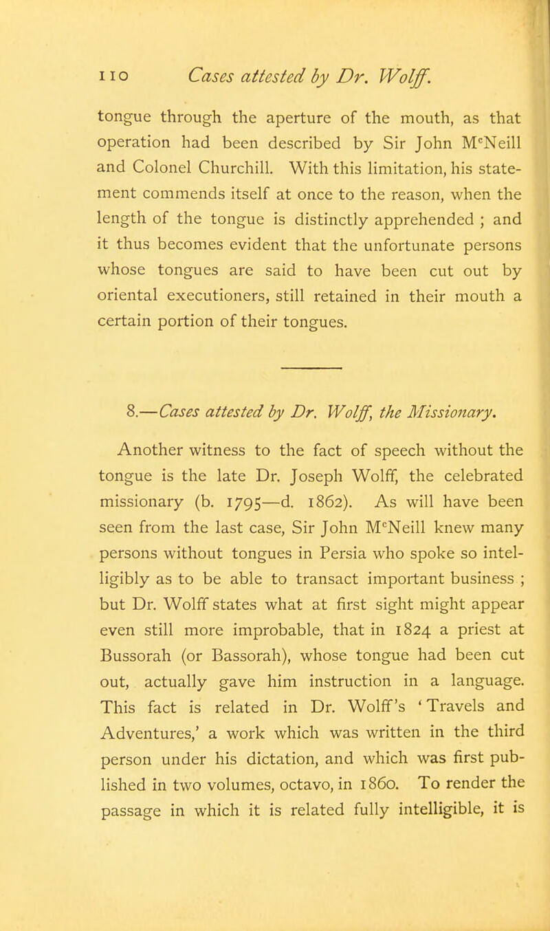 tongue through the aperture of the mouth, as that operation had been described by Sir John McNeill and Colonel Churchill. With this limitation, his state- ment commends itself at once to the reason, when the length of the tongue is distinctly apprehended ; and it thus becomes evident that the unfortunate persons whose tongues are said to have been cut out by oriental executioners, still retained in their mouth a certain portion of their tongues. 8.—Cases attested by Dr. Wolff, the Missionary. Another witness to the fact of speech without the tongue is the late Dr. Joseph Wolff, the celebrated missionary (b. 1795—d. 1862). As will have been seen from the last case, Sir John M'^Neill knew many persons without tongues in Persia who spoke so intel- ligibly as to be able to transact important business ; but Dr. Wolff states what at first sight might appear even still more improbable, that in 1824 a priest at Bussorah (or Bassorah), whose tongue had been cut out, actually gave him instruction in a language. This fact is related in Dr. Wolff's 'Travels and Adventures,' a work which was written in the third person under his dictation, and which was first pub- lished in two volumes, octavo, in i860. To render the passage in which it is related fully intelligible, it is