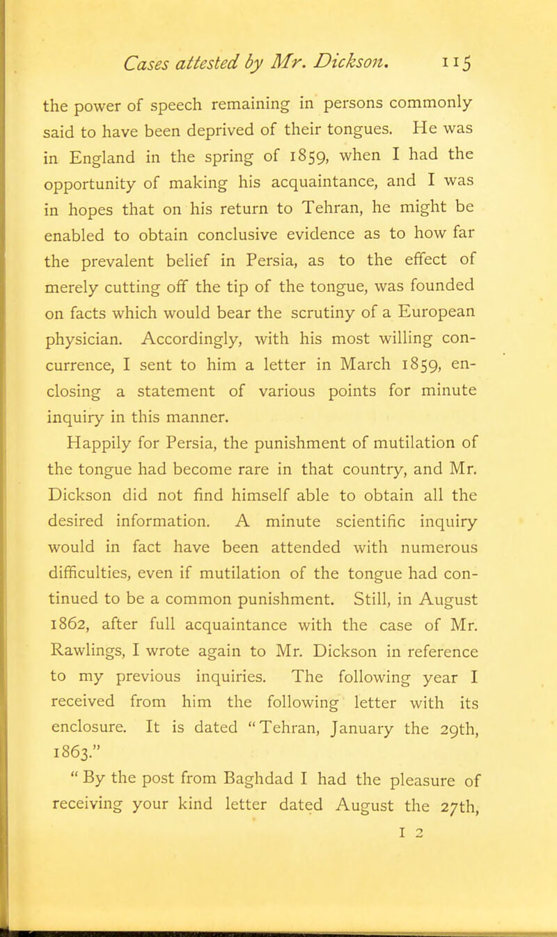 the power of speech remaining in persons commonly said to have been deprived of their tongues. He was in England in the spring of 1859, when I had the opportunity of making his acquaintance, and I was in hopes that on his return to Tehran, he might be enabled to obtain conclusive evidence as to how far the prevalent belief in Persia, as to the effect of merely cutting off the tip of the tongue, was founded on facts which would bear the scrutiny of a European physician. Accordingly, with his most willing con- currence, I sent to him a letter in March 1859, en- closing a statement of various points for minute inquiry in this manner. Happily for Persia, the punishment of mutilation of the tongue had become rare in that country, and Mr. Dickson did not find himself able to obtain all the desired information. A minute scientific inquiry would in fact have been attended with numerous difficulties, even if mutilation of the tongue had con- tinued to be a common punishment. Still, in August 1862, after full acquaintance with the case of Mr. Rawlings, I wrote again to Mr. Dickson in reference to my previous inquiries. The following year I received from him the following letter with its enclosure. It is dated Tehran, January the 29th, 1863.   By the post from Baghdad I had the pleasure of receiving your kind letter dated August the 27th, I 2