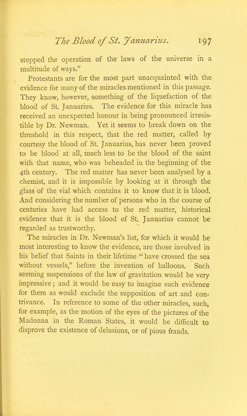 stopped the operation of the laws of the universe in a multitude of ways. Protestants are for the most part unacquainted with the evidence for many of the miracles mentioned in this passage. They know, however, something of the liquefaction of the blood of St. Januarius. The evidence for this miracle has received an unexpected honour in being pronounced irresis- tible by Dr. Newman. Yet it seems to break down on the threshold in this respect, that the red matter, called by courtesy the blood of St. Januarius, has never been proved to be blood at all, much less to be the blood of the saint with that name, who was beheaded in the beginning of the 4th century. The red matter has never been analysed by a chemist, and it is impossible by looking at it through the glass of the vial which contains it to know that it is blood. And considering the number of persons who in the course of centuries have had access to the red matter, historical evidence that it is the blood of St. Januarius cannot be regarded as trustworthy. The miracles in Dr. Newman's list, for which it would be most interesting to know the evidence, are those involved in his belief that Saints in their lifetime  have crossed the sea without vessels, before the invention of balloons. Such seeming suspensions of the law of gravitation would be very impressive; and it would be easy to imagine such evidence for them as would exclude the supposition of art and con- trivance. In reference to some of the other miracles, such, for example, as the motion of the eyes of the pictures of the Madonna in the Roman States, it would be difficult to disprove the existence of delusions, or of pious frauds.