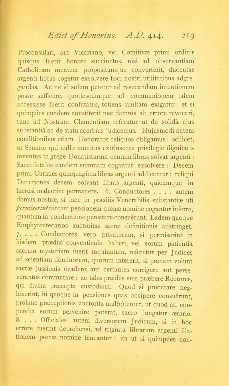 Proconsulari, aut Vicariano, vel Comitivas primi ordinis quisque fuerit honore succinctus, nisi ad observantiam Catholicam mentem propositumque converterit, ducentas argenti libras cogetur exsolvere fisci nostri utilitatibus adgre- gandas. Ac ne id solum putetur ad resecandam intentionem posse sufRcere, quotiescumque ad communionem talem accessisse fuerit confutatus, totiens multam exigatur: et si quinqiiies eundem constiterit nec damnis ab errore revocari, tunc ad Nostram Clementiam referatur ut de solida ejus substantia ac de statu acerbius judicemus. Hujusmodi autem conditionibus etiam Honoratos reliquos obligamus : scilicet, ut Senator qui nullo munitus extrinsecus privilegio dignitatis inventus in grege Donatistarum centum libras solvat argenti: Sacerdotales eandem summam cogantur exsolvere : Decem primi Curiales quinquaginta libras argenti addicantur: reliqui Decuriones decem solvant libras argenti, quicumque in hffiresi maluerint permanere. 6. Conductores .... autem domus nostrse, si hsec in praediis Venerabilis substantias uti permiserini t3i.ntSLm pensionem pcense nomine cogantur inferre, quantum in conductione pensitare consugrunt. Eadem quoque Emphyteutecarios auctoritas sacrae definitionis adstringet. 7. . . . Conductores vero privatorum, si permiserint in hisdem pr^diis conventicula haberi, vel eorum patientia sacrum mysterium fuerit inquinatum, referetur per Judices ad scientiam dominorum, quorum intererit, si poenam volunt sacr^ jussionis evadere, aut certantes corrigere aut perse- verantes commutare : ac tales praediis suis praebere Rectores, qui divina praecepta custodiant. Quod si procurare neg- lexerint, hi quoque in pensiones quas accipere consuerunt, prolate praeceptionis auctorita mul(c)tentur, ut quod ad con- pendia eorum pervenire poterat, sacro jungatur serario. 8. . . . Officiales autem diversorum Judicum, si in hoc errore fuerint deprehensi, ad triginta librarum argenti illa- tionem poense nomine teneantur: ita ut si quinquies con-