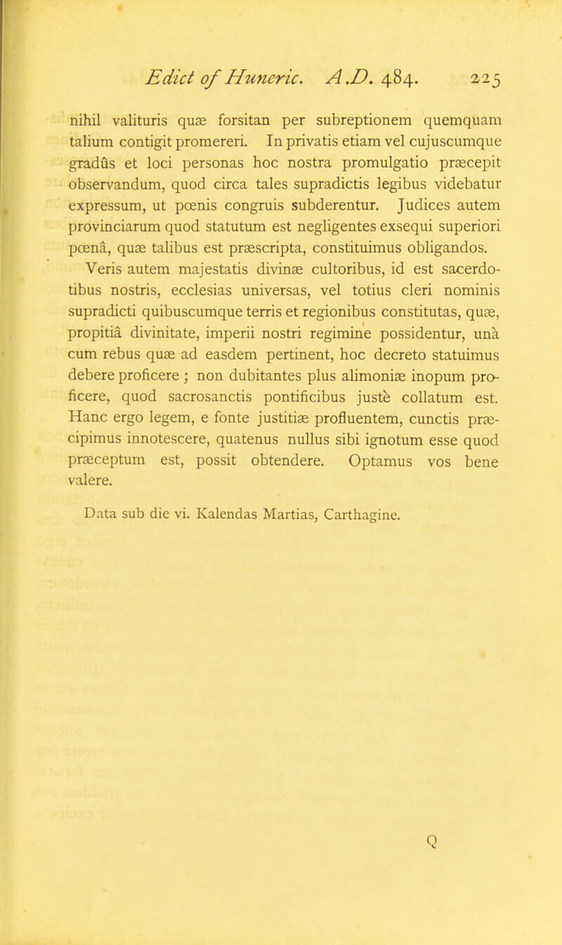 nihil valituris quae forsitan per subreptionem quemquam talium contigit promereri. In privatis etiam vel cujuscumque gradus et loci personas hoc nostra promulgatio prscepit observandum, quod circa tales supradictis legibus videbatur expressum, ut pcenis congruis subderentur. Judices autem provinciarum quod statutum est negligentes exsequi superiori poena, quae talibus est praescripta, constituimus obligandos. Veris autem majestatis divince cultoribus, id est sacerdo- tibus nostris, ecclesias universas, vel totius cleri nominis supradicti quibuscumque terris et regionibus constitutas, quae, propitia divinitate, imperii nostri regimine possidentur, una cum rebus quae ad easdem pertinent, hoc decreto statuimus debere proficere ; non dubitantes plus alimoniae inopum pro- ficere, quod sacrosanctis pontificibus justfe collatum est. Hanc ergo legem, e fonte justitiae profluentem, cunctis prae- cipimus innotescere, quatenus nullus sibi ignotum esse quod praeceptum est, possit obtendere. Optamus vos bene valere. Data sub die vi. Kalendas Martias, Carthagine. Q